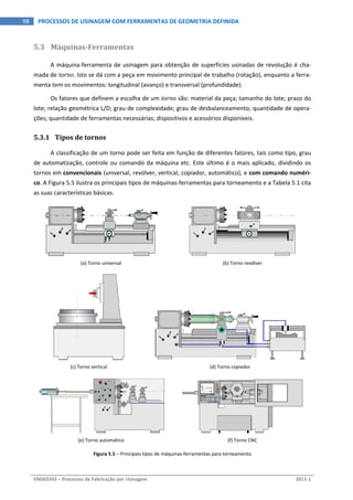  
ENG03343 – Processos de Fabricação por Usinagem  2011‐1  
98  PROCESSOS DE USINAGEM COM FERRAMENTAS DE GEOMETRIA DEFINIDA
5.3 Máquinas­Ferramentas 
A máquina‐ferramenta de usinagem para obtenção de superfícies usinadas de revolução é cha‐
mada de torno. Isto se dá com a peça em movimento principal de trabalho (rotação), enquanto a ferra‐
menta tem os movimentos: longitudinal (avanço) e transversal (profundidade). 
Os fatores que definem a escolha de um torno são: material da peça; tamanho do lote; prazo do 
lote; relação geométrica L/D; grau de complexidade; grau de desbalanceamento; quantidade de opera‐
ções; quantidade de ferramentas necessárias; dispositivos e acessórios disponíveis. 
5.3.1 Tipos de tornos 
A classificação de um torno pode ser feita em função de diferentes fatores, tais como tipo, grau 
de automatização, controle ou comando da máquina etc. Este último é o mais aplicado, dividindo os 
tornos em convencionais (universal, revólver, vertical, copiador, automático), e com comando numéri‐
co. A Figura 5.5 ilustra os principais tipos de máquinas‐ferramentas para torneamento e a Tabela 5.1 cita 
as suas características básicas. 
(a) Torno universal  (b) Torno revólver  
 
(c) Torno vertical  (d) Torno copiador  
(e) Torno automático  (f) Torno CNC 
Figura 5.5 – Principais tipos de máquinas‐ferramentas para torneamento 
 