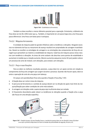  
ENG03343 – Processos de Fabricação por Usinagem  2011‐1  
188  PROCESSOS DE USINAGEM COM FERRAMENTAS DE GEOMETRIA DEFINIDA
Figura 7.46 – Estabilidade da ferramenta 
Também se deve escolher o menor diâmetro possível para a operação. Entretanto, o diâmetro da 
fresa deve ser de 20 a 50% maior que ae. Também, é importante ter um passo largo e/ou uma fresa para 
passo diferencial. Uma fresa com baixo peso é vantajosa. 
7.6.2.2 Máquina‐ferramenta 
A condição da máquina pode ter grande influência sobre a tendência a vibrações. Desgaste exces‐
sivo no rolamento do fuso ou mecanismo de avanço resultará em propriedades de usinagem insatisfató‐
rias. Devem‐se escolher as estratégias de usinagem e as orientações das componentes da força de usi‐
nagem que aproveitem ao máximo a estabilidade da máquina. Cada fuso de máquina possui áreas natu‐
rais com tendência a vibrações. As áreas de corte estáveis são descritas como pontos de estabilidade e 
aumentam à medida que a rotação aumenta. Mesmo aumentos pequenos (como 50 rpm) podem alterar 
um processo de corte de instável, com vibrações, para estável, sem vibrações. 
7.6.2.3 Peça e suas fixações 
Para se obter os melhores resultados possíveis, a peça deve ter um apoio correto em relação às 
componentes da força de usinagem que surgem durante o processo. Quando não houver apoio, deve‐se 
evitar a operação de corte de uma peça com balanço. 
Em peças com paredes/base finas e/ou quando a fixação é fraca (Fig. 7.47): 
 A fixação deve ser rente à mesa da máquina. 
 O percurso da ferramenta e o sentido de avanço devem ser na direção do apoio mais forte da má‐
quina/fixação para obter condições de corte mais estáveis. 
 A usinagem em direções onde o apoio da peça seja insuficiente deve ser evitada. 
 O fresamento discordante pode reduzir as tendências às vibrações quando a fixação e/ou a peça 
são fracas em uma direção específica. 
 
(a)  (b) 
Figura 7.47 – Fixação da peça: (a) para fixações fracas, o sentido do avanço deve ser em direção à mesa; (b) obser‐
va‐se que a primeira etapa deve ser feita na metade da profundidade da segunda, terceira, etc. 
 
