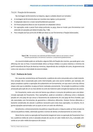  
Prof. Dr. André João de Souza    
189PROCESSOS DE USINAGEM COM FERRAMENTAS DE GEOMETRIA DEFINIDA
 
7.6.2.4 Fixação da ferramenta 
Na montagem da ferramenta na máquina, alguns cuidados devem ser tomados: 
 A montagem da ferramenta deve ser mantida mais rígida e curta possível. 
 O adaptador deve ter o maior tamanho/diâmetro possível. 
 Em fresas pequenas deve‐se usar se possível um adaptador cônico. 
 Em operações onde o passe final esteja profundo na peça, deve‐se mudar para ferramentas com 
extensão em posições pré‐determinadas (Fig. 7.48). 
 Para rotações do fuso acima de 20 000 rpm deve‐se usar ferramentas e fixação balanceadas. 
Figura 7.48 – Ferramentas com extensão pré‐determinadas: deve‐se usar sempre o menor 
tamanho possível para a ferramenta e aumentar o comprimento gradativamente 
Já a excentricidade pode ser atribuída a alguma falha de fixação dos insertos, que pode gerar uma 
diferença de raio na fresa. A excentricidade altera as forças médias e os picos máximos e mínimos do 
perfil instantâneo de forças de diversas maneiras, dependendo das condições de corte, da geometria do 
corte e da natureza e intensidade da excentricidade. 
7.6.3 Potência de Corte 
Por causa das características do fresamento, a potência de corte consumida varia a todo instante. 
Esta variação não é ocasionada pelo corte interrompido, pois esta ocorre também, por exemplo, em 
peças complexas sujeitas a operações de acabamento em torneamento, em que este é uma das últimas 
etapas visto que os detalhes na peça já foram realizados previamente. Tal variação na potência é então 
provocada pela ação de um ou mais dentes no corte do material e pela variação da espessura do cavaco. 
Em fresamento, existe uma série de fatores que afetam o consumo de potência para uma deter‐
minada operação de fresamento. Para exemplificar, pode‐se considerar a diferença entre o desbaste 
pesado em uma peça de aço versus o faceamento de acabamento de uma peça de ferro fundido, que 
são executadas com ferramentas  de geometrias e  diâmetros diferentes. Existem formas  diferentes  e 
bastante complicadas de calcular a potência necessária para estas duas operações; no entanto, há al‐
gumas equações aproximadas com as quais se tem um valor de referência. 
Geralmente, o dimensionamento da potência requerida para a máquina pode ser feito através do 
cálculo da potência média, sobretudo quando o número de dentes simultaneamente no corte é alto. 
Desta forma, tanto na operação de fresamento tangencial como na operação de fresamento fron‐
tal, a potência média de corte é calculada através do uso de um valor médio de Ks (Ksm) calculado utili‐
zando‐se um valor médio da espessura do cavaco. 
 