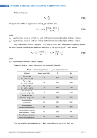  
ENG03343 – Processos de Fabricação por Usinagem  2011‐1  
190  PROCESSOS DE USINAGEM COM FERRAMENTAS DE GEOMETRIA DEFINIDA
Assim, tem‐se que: 
 
s1
sm z
m
K
K
h
   (7.10)
em que o valor médio da espessura de corte (hm) é calculado por: 
  1 2
m z r
2 1
cos cos
h f sen
   
    
  
  (7.11)
onde: 
1  ângulo entre o ponto de entrada (ou saída no fresamento concordante) do dente e a vertical; 
2  ângulo entre o ponto de saída (ou entrada no fresamento concordante) do dente e a vertical. 
Para o fresamento frontal, a equação 7.11 já pode se usada. Para o fresamento tangencial de den‐
tes retos, algumas simplificações podem ser realizadas: 1  0; 2  0; r90o
. Então, tem‐se: 
 
0 e
m z m z
0 0
1 cos 2 a 1
h f        h f
D
    
           
  (7.12)
onde: 
0  ângulo de contato entre o dente e a peça. 
Os valores de Ks1 e z para o fresamento são dados pela Tabela 7.2. 
Tabela 7.2. Valores dos parâmetros z e Ks1 para diferentes materiais 
Material  Dureza Brinell (HB)  Z  Ks1 
Aço sem liga 
(C = 0,10% a 0,25%)  125  0,25  1500 
Aço sem liga 
(C = 0,25% a 0,55%)  150  0,25  1600 
Aço sem liga 
(C = 0,55% a 0,80%)  170  0,25  1700 
Aços de Baixa Liga 
(elementos de liga < 5%)  175  0,25  1700 
Aços de Alta Liga 
(elementos de liga > 5%)  200  0,25  1950 
Aços inoxidáveis 
(austeníticos)  200  0,21  2000 
Aços inoxidáveis 
(ferríticos/martensíticos)  200  0,21  1800 
Ferros fundidos cinzentos 
(baixa resistência à tração)  180  0,28  900 
Ferros fundidos cinzentos 
(alta resistência à tração)  245  0,28  1100 
 
Com isso, a potência média de corte Pc [kW] consumida pelo processo é dada por: 
 