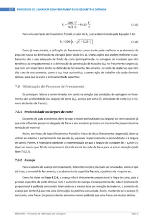 
ENG03343 – Processos de Fabricação por Usinagem  2011‐1  
192  PROCESSOS DE USINAGEM COM FERRAMENTAS DE GEOMETRIA DEFINIDA
 
2 2
z z
a
1000 f f
R 64,15
D9 3 D

  

  (7.15)
Para uma operação de fresamento frontal, o valor de Ra [m] é determinado pela Equação 7.16: 
   2 2
a zR 500 r r 0,25 f        (7.16)
Como já mencionada, a utilização do fresamento concordante pode melhorar o acabamento da 
peça por causa da diminuição da vibração (vide seção 8.5.1). Outras ações que podem melhorar o aca‐
bamento são o uso adequado de fluido de corte (principalmente na usinagem de materiais que têm 
tendência ao empastamento) e a diminuição da penetração de trabalho (ae) no fresamento tangencial, 
que tem um importante efeito na deflexão da ferramenta. No entanto, no corte de materiais que têm 
alta taxa de encruamento, como o aço inox austenítico, a penetração de trabalho não pode diminuir 
demais, para que se evite o encruamento da superfície. 
7.8 Otimização do Processo de Fresamento 
Os principais fatores a serem levados em conta na seleção das condições de usinagem no fresa‐
mento são: profundidade (ou largura) de corte (ap), avanço por volta (f), velocidade de corte (vc) e nú‐
mero de dentes da fresa (z). 
7.8.1 Profundidade ou largura de corte 
Do ponto de vista econômico, deve‐se usar a maior profundidade (ou largura) de corte possível, já 
que esta influencia pouco no desgaste da fresa e seu aumento provoca um incremento proporcional na 
remoção de material. 
Assim, em fresas de topo (fresamento frontal) e fresas de disco (fresamento tangencial), deve‐se 
utilizar ao máximo o comprimento das arestas (ap equivale respectivamente à profundidade e à largura 
de corte). Porém, é necessário obedecer à recomendação de que a largura de usinagem (b  ap/sen r) 
deve ser menor que 2/3 do comprimento total da aresta de corte da fresa para se evitar vibrações (vide 
Item 7.6.2.1). 
7.8.2 Avanço 
Para a escolha do avanço em fresamento, diferentes fatores precisam ser analisados, como o tipo 
da fresa, o material da ferramenta, o acabamento da superfície fresada, a potência da máquina etc. 
Como foi visto no Item 4.2.4, o avanço não é diretamente proporcional à força de corte, pois a 
pressão específica de corte diminui com o aumento do avanço. Consequentemente, não é diretamente 
proporcional à potência consumida. Mantendo‐se a mesma taxa de remoção de material, o aumento do 
avanço por dente (fz) acarreta uma diminuição da potência consumida. Assim, mantendo‐se o avanço (f) 
constante, uma fresa com poucos dentes consome menos potência que uma fresa com muitos dentes. 
 
