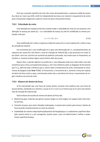  
Prof. Dr. André João de Souza    
193PROCESSOS DE USINAGEM COM FERRAMENTAS DE GEOMETRIA DEFINIDA
 
Para que a pressão específica de corte não cresça demasiadamente, a espessura média do cavaco 
(hm) deve ser maior que 0,04 a 0,20 mm (dependendo da dureza do material e da geometria de corte) 
para o fresamento tangencial e superior a 0,10 mm para o fresamento frontal. 
7.8.3 Velocidade de corte 
Uma alteração da rotação (n) da fresa visando mudar a velocidade de corte (vc) vai ocasionar uma 
alteração no avanço por dente (fz) – se a velocidade de avanço (vf) não for modificada na mesma pro‐
porção, visto que: 
   f zv f n f z n       (7.17) 
Uma modificação de fz altera a espessura média do cavaco (hm) e uma mudança de vf altera a taxa 
de remoção de material. 
Um incremento de vc sem modificação em vf gera uma diminuição de fz e, consequentemente, da 
espessura do cavaco (h), sem alterar a taxa de remoção de material (Q), o que provocará um maior Ks 
por dente. Com isto, ocorrerá um aumento da potência consumida. Isso mostra que no fresamento, ao 
escolher vc, é preciso analisar alguns outros fatores além dos usuais. 
Apesar disso, o grande objetivo na escolha da vc mais adequada ainda recai sobre obter uma vida 
econômica para a fresa, principalmente porque vc tem mais influência sobre os desgastes da ferramenta 
que f e ap. Além de toda a influência que vc exerce sobre a temperatura de corte, incentivando os meca‐
nismos de desgaste (vide Item 7.4.3), no fresamento, o incremento de vc aumenta a força do impacto 
do dente da fresa contra a peça, incentivando ainda mais a ocorrência de trincas e lascamentos de ori‐
gem mecânica na aresta de corte. 
7.8.4 Número de dentes da fresa 
Já foi mencionado que uma fresa de muitos dentes consome mais potência que uma fresa de 
poucos dentes, mantendo‐se o mesmo fz, já que na 1ª, o fz (e o hm) é menor que na 2ª, para uma mesma 
taxa de remoção de material (Q). 
Outros fatores de escolha do número de dentes da fresa são: 
 Material da peça: materiais que geram cavacos longos no corte exigem um espaço maior entre den‐
tes da fresa. 
 Tamanho da peça: para evitar vibrações indesejadas, é sempre bom manter pelo menos 2 dentes da 
fresa atuando simultaneamente no corte do material. 
 Estabilidade do sistema máquina/fresa/dispositivo de fixação/peça e o acabamento superficial dese‐
jado: quanto menor fz e, por conseguinte, quanto maior z para um determinado f, melhor o acaba‐
mento superficial da peça. 
 