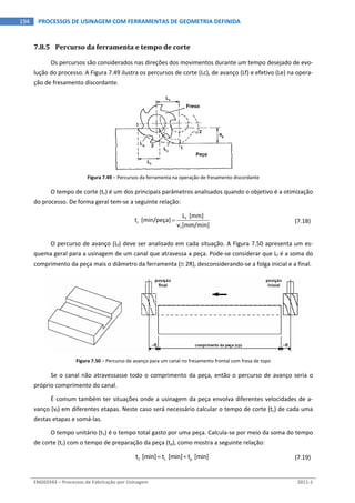  
ENG03343 – Processos de Fabricação por Usinagem  2011‐1  
194  PROCESSOS DE USINAGEM COM FERRAMENTAS DE GEOMETRIA DEFINIDA
7.8.5 Percurso da ferramenta e tempo de corte 
Os percursos são considerados nas direções dos movimentos durante um tempo desejado de evo‐
lução do processo. A Figura 7.49 ilustra os percursos de corte (Lc), de avanço (Lf) e efetivo (Le) na opera‐
ção de fresamento discordante. 
Figura 7.49 – Percursos da ferramenta na operação de fresamento discordante 
O tempo de corte (tc) é um dos principais parâmetros analisados quando o objetivo é a otimização 
do processo. De forma geral tem‐se a seguinte relação: 
 
f
c
f
L  [mm]
t  [min/peça]
v [mm/min]
   (7.18) 
O percurso de avanço (Lf) deve ser analisado em cada situação. A Figura 7.50 apresenta um es‐
quema geral para a usinagem de um canal que atravessa a peça. Pode‐se considerar que Lf é a soma do 
comprimento da peça mais o diâmetro da ferramenta ( 2R), desconsiderando‐se a folga inicial e a final. 
Figura 7.50 – Percurso de avanço para um canal no fresamento frontal com fresa de topo 
Se o canal não atravessasse todo o comprimento da peça, então o percurso de avanço seria o 
próprio comprimento do canal. 
É comum também ter situações onde a usinagem da peça envolva diferentes velocidades de a‐
vanço (vf) em diferentes etapas. Neste caso será necessário calcular o tempo de corte (tc) de cada uma 
destas etapas e somá‐las. 
O tempo unitário (t1) é o tempo total gasto por uma peça. Calcula‐se por meio da soma do tempo 
de corte (tc) com o tempo de preparação da peça (tp), como mostra a seguinte relação: 
  1 c pt  [min] t  [min] t  [min]    (7.19) 
 