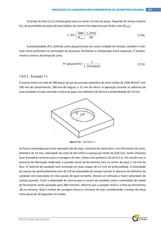  
Prof. Dr. André João de Souza    
195PROCESSOS DE USINAGEM COM FERRAMENTAS DE GEOMETRIA DEFINIDA
 
O tempo do lote (tL) é o tempo gasto para se usinar um lote de peças. Depende do tempo unitário 
(t1), da quantidade de peças do lote (Qdd) e do número de máquinas que farão o lote (Nmaq). 
 
1
L
maq
t  [min]Qdd
t  [h]
N 60
 
   
 
  (7.20)
A produtividade (Pr), definida como peças/minuto (ou outra unidade de tempo), também é utili‐
zada como parâmetro na otimização do processo, facilitando a comparação entre máquinas. É simples‐
mente o inverso do tempo de corte. 
 
c
1
Pr [peças/min]
t  [min/peça]
   (7.21)
7.8.5.1 Exemplo 7.1 
É preciso fresar um lote de 500 peças de aço de pressão específica de corte média de 2500 N/mm2
 com 
100 mm de comprimento, 100 mm de largura, e 15 mm de altura. A operação consiste na abertura de 
uma cavidade circular centrado na face da peça com diâmetro de 54 mm e profundidade de 5,0 mm.  
 
Figura 7.51 – Exemplo 7.1 
As fresas compradas para esta operação são de topo, inteiriças de metal‐duro, com 04 arestas de corte, 
diâmetro de 14 mm, velocidade de corte de 40 m/min e avanço por dente de 0,05 mm. Serão utilizadas 
duas fresadoras verticais para a usinagem do lote, ambas com potência útil de 0,3 cv. De acordo com o 
processo de fabricação elaborado, a posição inicial da ferramenta será no centro da peça a 1,0 mm da 
face. O material da cavidade será removido em duas etapas de 2,5 mm de profundidade. A velocidade 
de avanço de aprofundamento será de 1/4 da velocidade de avanço normal. A abertura do diâmetro da 
cavidade será executada em dois passes de igual tamanho. Deverá ser utilizada a maior velocidade de 
avanço possível. Tanto a velocidade de retorno para o centro da cavidade como a velocidade de subida 
da ferramenta serão ajustadas para 300 mm/min. Observe que a posição inicial e a final da ferramenta 
são as mesmas. Qual o tempo de usinagem (horas e minutos) do lote, considerando o tempo de setup 
entre peças de 30 segundos em média. 
 