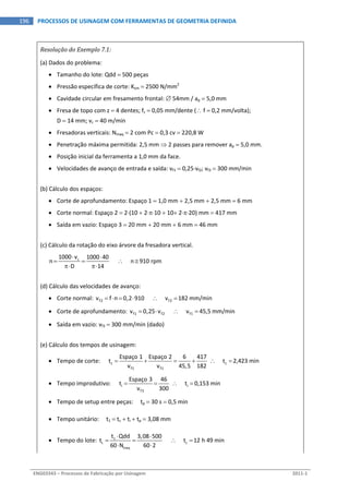  
ENG03343 – Processos de Fabricação por Usinagem  2011‐1  
196  PROCESSOS DE USINAGEM COM FERRAMENTAS DE GEOMETRIA DEFINIDA
Resolução do Exemplo 7.1: 
(a) Dados do problema: 
 Tamanho do lote: Qdd  500 peças 
 Pressão específica de corte: Ksm  2500 N/mm2
 
 Cavidade circular em fresamento frontal:  54mm / ap  5,0 mm 
 Fresa de topo com z  4 dentes; fz  0,05 mm/dente ( f  0,2 mm/volta); 
D  14 mm; vc  40 m/min 
 Fresadoras verticais: Nmaq  2 com Pc  0,3 cv  220,8 W 
 Penetração máxima permitida: 2,5 mm  2 passes para remover ap  5,0 mm. 
 Posição inicial da ferramenta a 1,0 mm da face. 
 Velocidades de avanço de entrada e saída: vf1  0,25vf2; vf3  300 mm/min 
(b) Cálculo dos espaços: 
 Corte de aprofundamento: Espaço 1  1,0 mm  2,5 mm  2,5 mm  6 mm 
 Corte normal: Espaço 2  2(10  210  10 220) mm  417 mm 
 Saída em vazio: Espaço 3  20 mm  20 mm  6 mm  46 mm 
(c) Cálculo da rotação do eixo árvore da fresadora vertical. 
c1000 v 1000 40
n            n 910 rpm
D 14
 
   
   
(d) Cálculo das velocidades de avanço: 
 Corte normal:  f2 f2v f n 0,2 910           v 182 mm/min       
 Corte de aprofundamento:  f1 f2 f1v 0,25 v            v 45,5 mm/min     
 Saída em vazio: vf3  300 mm/min (dado) 
(e) Cálculo dos tempos de usinagem: 
 Tempo de corte:      c c
f1 f1
Espaço 1 Espaço 2 6 417
t        t 2,423 min
v v 45,5 182
       
 Tempo improdutivo:      i i
f3
Espaço 3 46
t        t 0,153 min
v 300
     
 Tempo de setup entre peças:     tp  30 s  0,5 min 
 Tempo unitário:     t1  tc  ti  tp  3,08 mm 
 Tempo do lote:  1
L L
maq
t Qdd 3,08 500
t            t 12 h 49 min
60 N 60 2
 
   
 
 
 