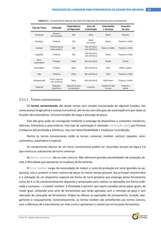  
Prof. Dr. André João de Souza    
99PROCESSOS DE USINAGEM COM FERRAMENTAS DE GEOMETRIA DEFINIDA
 
Tabela 5.1 ‐ Características básicas dos tipos de máquinas‐ferramentas para torneamento 
Tipo de Torno  Utilização 
Dependência
do Operador 
Grau de 
Automação 
Velocidades 
e Avanços 
Tamanho 
do Lote 
Universal 
Oficinas e
ferramentarias
Alta Baixo Baixos Pequeno
Revólver  Produção Alta
Médio
(mecânica)
Baixos Pequeno a médio
Vertical 
Produção (peças
muito grandes)
Alta
Alto (mecânica
e/ou eletrônica)
Baixos a médios Pequeno a médio
Copiador  Produção Alta
Alto (mecânica
e/ou eletrônica)
Baixos Pequeno a médio
Semi‐
automático 
Produção Baixa Alto (mecânica) Médios Grande
Automático  Produção Baixa Alto (eletrônica) Altos Médio a grande
CNC  Produção Baixa Alto (eletrônica) Altos Pequeno a médio
Ultraprecisão 
Peças especiais
e/ou exclusivas
Baixa Alto (eletrônica) Muito baixos Pequeno a médio
Especial 
Requisitos
específicos
Depende do grau
de automação
Exclusiva
Depende do tipo
de peça
Pequeno a
grande
 
5.3.1.1 Tornos convencionais 
Os tornos convencionais vão desde tornos com simples mecanização de algumas funções, tais 
como avanço longitudinal e avanço transversal, até tornos com alto grau de automação em que todas as 
funções são automáticas, inclusive funções de carga e descarga de peças. 
Este alto grau pode ser conseguido mediante o emprego de dispositivos e comandos mecânicos, 
elétricos, hidráulicos e pneumáticos. Este tipo de automação é chamado automação rígida que fornece 
à máquina alta produção e eficiência, mas com baixa flexibilidade e mudanças na produção. 
Dentre  os  tornos  convencionais  estão  os  tornos:  universal,  revólver,  vertical,  copiador,  semi‐
automático, automático e especial. 
Os componentes básicos de um torno convencional podem ser resumidos através da Figura 5.6 
que mostra os subsistemas do torno universal. 
Os tornos universais são os mais comuns. Não oferecem grandes possibilidades de produção de‐
vido à dificuldade que apresenta na mudança de ferramenta. 
O torno revólver surgiu da necessidade de reduzir o custo da produção em série (grandes ou pe‐
quenas), isto é, produzir o maior número de peças no menor tempo possível. Sua principal característica 
é a utilização de um dispositivo especial em forma de torre giratória que emprega várias ferramentas 
(varia de 4 a 12) convenientemente dispostas e preparadas para realizar as operações em forma orde‐
nada e sucessiva – o castelo revólver. A finalidade é permitir que sejam usinadas várias peças iguais, de 
modo igual, utilizando uma série de ferramentas que serão aplicadas sem a remoção da peça e sem 
alteração de colocação de ferramenta. Podem‐se efetuar as operações de torneamento, furação, alar‐
gamento e rosqueamento. Construtivamente, os tornos revólver são semelhantes aos tornos comuns, 
com a diferença de o barramento ser mais curto e apresentar o castelo (ou torre) porta‐ferramenta. 
 