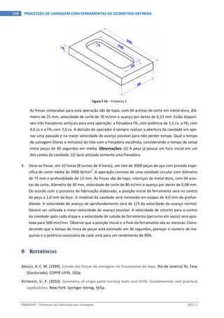  
ENG03343 – Processos de Fabricação por Usinagem  2011‐1  
198  PROCESSOS DE USINAGEM COM FERRAMENTAS DE GEOMETRIA DEFINIDA
 
Figura 7.53 – Problema 3 
As fresas compradas para esta operação são de topo, com 04 arestas de corte em metal‐duro, diâ‐
metro de 25 mm, velocidade de corte de 70 m/min e avanço por dente de 0,13 mm. Estão disponí‐
veis três fresadoras verticais para esta operação: a fresadora FR1 com potência de 1,5 cv, a FR2 com 
4,0 cv e a FR3 com 7,0 cv. A decisão do operador é sempre realizar a abertura da cavidade em ape‐
nas uma passada e na maior velocidade de avanço possível para não perder tempo. Qual o tempo 
de usinagem (horas e minutos) do lote com a fresadora escolhida, considerando o tempo de setup 
entre peças de 40 segundos em média. Observações: (1) A peça já possui um furo inicial em um 
dos cantos da cavidade. (2) Será utilizada somente uma fresadora. 
4. Deve‐se fresar, em 32 horas (8 turnos de 4 horas), um lote de 3000 peças de aço com pressão espe‐
cífica de corte média de 3900 N/mm2
. A operação consiste de uma cavidade circular com diâmetro 
de 75 mm e profundidade de 12 mm. As fresas são de topo, inteiriças de metal‐duro, com 04 ares‐
tas de corte, diâmetro de 30 mm, velocidade de corte de 80 m/min e avanço por dente de 0,08 mm. 
De acordo com o processo de fabricação elaborado, a posição inicial da ferramenta será no centro 
da peça a 1,0 mm da face. O material da cavidade será removido em etapas de 4,0 mm de profun‐
didade. A velocidade de avanço de aprofundamento será de 1/3 da velocidade de avanço normal. 
Deverá ser utilizada a maior velocidade de avanço possível. A velocidade de retorno para o centro 
da cavidade após cada etapa e a velocidade de subida da ferramenta (percurso em vazio) será ajus‐
tada para 500 mm/min. Observe que a posição inicial e a final da ferramenta são as mesmas. Consi‐
derando que o tempo de troca de peças está estimado em 36 segundos, planejar o número de má‐
quinas e a potência necessária de cada uma para um rendimento de 90%. 
8 REFERÊNCIAS 
ARAÚJO, A. C. M. (1999). Estudo das forças de usinagem no fresamento de topo. Rio de Janeiro/ RJ, Tese 
(Doutorado), COPPE‐UFRJ, 102p. 
ASTAKHOV, V., P. (2010). Geometry of single‐point turning tools and drills: fundamentals and practical 
applications. New York: Springer‐Verlag, 565p. 
 