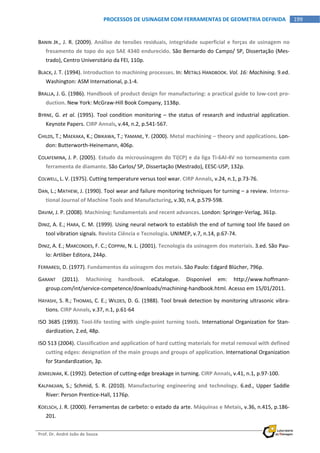  
Prof. Dr. André João de Souza    
199PROCESSOS DE USINAGEM COM FERRAMENTAS DE GEOMETRIA DEFINIDA
 
BANIN  JR., J. R. (2009). Análise de tensões residuais, integridade superficial e forças de usinagem no 
fresamento de topo do aço SAE 4340 endurecido. São Bernardo do Campo/ SP, Dissertação (Mes‐
trado), Centro Universitário da FEI, 110p. 
BLACK, J. T. (1994). Introduction to machining processes. In: METALS HANDBOOK. Vol. 16: Machining. 9.ed. 
Washington: ASM International, p.1‐4. 
BRALLA, J. G. (1986). Handbook of product design for manufacturing: a practical guide to low‐cost pro‐
duction. New York: McGraw‐Hill Book Company, 1138p. 
BYRNE,  G. et al. (1995). Tool condition monitoring – the status of research and industrial application. 
Keynote Papers. CIRP Annals, v.44, n.2, p.541‐567. 
CHILDS, T.; MAEKAKA, K.; OBIKAWA, T.; YAMANE, Y. (2000). Metal machining – theory and applications. Lon‐
don: Butterworth‐Heinemann, 406p. 
COLAFEMINA, J. P. (2005). Estudo da microusinagem do Ti(CP) e da liga Ti‐6Al‐4V no torneamento com 
ferramenta de diamante. São Carlos/ SP, Dissertação (Mestrado), EESC‐USP, 132p. 
COLWELL, L. V. (1975). Cutting temperature versus tool wear. CIRP Annals, v.24, n.1, p.73‐76. 
DAN, L.; MATHEW, J. (1990). Tool wear and failure monitoring techniques for turning – a review. Interna‐
tional Journal of Machine Tools and Manufacturing, v.30, n.4, p.579‐598. 
DAVIM, J. P. (2008). Machining: fundamentals and recent advances. London: Springer‐Verlag, 361p. 
DINIZ, A. E.; HARA, C. M. (1999). Using neural network to establish the end of turning tool life based on 
tool vibration signals. Revista Ciência e Tecnologia. UNIMEP, v.7, n.14, p.67‐74. 
DINIZ, A. E.; MARCONDES, F. C.; COPPINI, N. L. (2001). Tecnologia da usinagem dos materiais. 3.ed. São Pau‐
lo: Artliber Editora, 244p. 
FERRARESI, D. (1977). Fundamentos da usinagem dos metais. São Paulo: Edgard Blücher, 796p. 
GARANT  (2011).  Machining  handbook.  eCatalogue.  Disponível  em:  http://www.hoffmann‐
group.com/int/service‐competence/downloads/machining‐handbook.html. Acesso em 15/01/2011. 
HAYASHI, S. R.; THOMAS, C. E.; WILDES, D. G. (1988). Tool break detection by monitoring ultrasonic vibra‐
tions. CIRP Annals, v.37, n.1, p.61‐64 
ISO 3685 (1993). Tool‐life testing with single‐point turning tools. International Organization for Stan‐
dardization, 2.ed, 48p. 
ISO 513 (2004). Classification and application of hard cutting materials for metal removal with defined 
cutting edges: designation of the main groups and groups of application. International Organization 
for Standardization, 3p. 
JEMIELNIAK, K. (1992). Detection of cutting‐edge breakage in turning. CIRP Annals, v.41, n.1, p.97‐100. 
KALPAKJIAN,  S.;  Schmid,  S.  R.  (2010).  Manufacturing  engineering  and  technology.  6.ed.,  Upper  Saddle 
River: Person Prentice‐Hall, 1176p. 
KOELSCH, J. R. (2000). Ferramentas de carbeto: o estado da arte. Máquinas e Metais, v.36, n.415, p.186‐
201. 
 