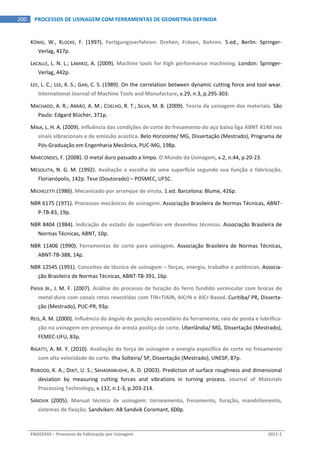  
ENG03343 – Processos de Fabricação por Usinagem  2011‐1  
200  PROCESSOS DE USINAGEM COM FERRAMENTAS DE GEOMETRIA DEFINIDA
KÖNIG,  W.,  KLOCKE,  F.  (1997).  Fertigungsverfahren:  Drehen,  Fräsen,  Bohren.  5.ed.,  Berlin:  Springer‐
Verlag, 417p. 
LACALLE, L. N. L.; LAMIKIZ, A. (2009). Machine tools for high performance machining. London: Springer‐
Verlag, 442p. 
LEE, L. C.; LEE, K. S.; GAN, C. S. (1989). On the correlation between dynamic cutting force and tool wear. 
International Journal of Machine Tools and Manufacture, v.29, n.3, p.295‐303. 
MACHADO, A. R.; ABRÃO, A. M.; COELHO, R. T.; SILVA, M. B. (2009). Teoria da usinagem dos materiais. São 
Paulo: Edgard Blücher, 371p. 
MAIA, L. H. A. (2009). Influência das condições de corte do fresamento do aço baixa liga ABNT 4140 nos 
sinais vibracionais e de emissão acústica. Belo Horizonte/ MG, Dissertação (Mestrado), Programa de 
Pós‐Graduação em Engenharia Mecânica, PUC‐MG, 198p. 
MARCONDES, F. (2008). O metal duro passado a limpo. O Mundo da Usinagem, v.2, n.44, p.20‐23. 
MESQUITA,  N.  G.  M.  (1992). Avaliação e escolha de uma superfície segundo sua função e fabricação. 
Florianópolis, 142p. Tese (Doutorado) – POSMEC, UFSC. 
MICHELETTI (1986). Mecanizado por arranque de viruta. 1.ed. Barcelona: Blume, 426p. 
NBR 6175 (1971). Processos mecânicos de usinagem. Associação Brasileira de Normas Técnicas, ABNT‐
P‐TB‐83, 19p. 
NBR 8404 (1984). Indicação do estado de superfícies em desenhos técnicos. Associação Brasileira de 
Normas Técnicas, ABNT, 10p. 
NBR  11406  (1990).  Ferramentas  de  corte  para  usinagem.  Associação  Brasileira  de  Normas  Técnicas, 
ABNT‐TB‐388, 14p. 
NBR 12545 (1991). Conceitos da técnica de usinagem – forças, energia, trabalho e potências. Associa‐
ção Brasileira de Normas Técnicas, ABNT‐TB‐391, 16p. 
PAIVA JR., J. M. F. (2007). Análise do processo de furação do ferro fundido vermicular com brocas de 
metal‐duro com canais retos revestidas com TiN+TiAlN, AlCrN e AlCr‐Based. Curitiba/ PR, Disserta‐
ção (Mestrado), PUC‐PR, 93p. 
REIS, A. M. (2000). Influência do ângulo de posição secundário da ferramenta, raio de ponta e lubrifica‐
ção na usinagem em presença de aresta postiça de corte. Uberlândia/ MG, Dissertação (Mestrado), 
FEMEC‐UFU, 83p. 
RIGATTI, A. M. Y. (2010). Avaliação da força de usinagem e energia específica de corte no fresamento 
com alta velocidade de corte. Ilha Solteira/ SP, Dissertação (Mestrado), UNESP, 87p. 
RISBOOD, K. A.; DIXIT, U. S.; SAHASRABUDHE, A. D. (2003). Prediction of surface roughness and dimensional 
deviation  by  measuring  cutting  forces  and  vibrations  in  turning  process.  Journal  of  Materials 
Processing Technology, v.132, n.1‐3, p.203‐214. 
SANDVIK  (2005).  Manual  técnico  de  usinagem:  torneamento,  fresamento,  furação,  mandrilamento, 
sistemas de fixação. Sandviken: AB Sandvik Coromant, 600p. 
 