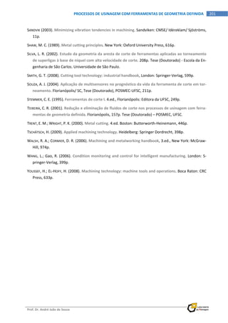  
Prof. Dr. André João de Souza    
201PROCESSOS DE USINAGEM COM FERRAMENTAS DE GEOMETRIA DEFINIDA
 
SANDVIK (2003). Minimizing vibration tendencies in machining. Sandviken: CMSE/ Idéreklam/ Sjöströms, 
11p. 
SHAW, M. C. (1989). Metal cutting principles. New York: Oxford University Press, 616p. 
SILVA, L. R. (2002). Estudo da geometria da aresta de corte de ferramentas aplicadas ao torneamento 
de superligas à base de níquel com alta velocidade de corte. 208p. Tese (Doutorado) ‐ Escola da En‐
genharia de São Carlos. Universidade de São Paulo. 
SMITH, G. T. (2008). Cutting tool technology: industrial handbook, London: Springer‐Verlag, 599p. 
SOUZA, A. J. (2004). Aplicação de multisensores no prognóstico da vida da ferramenta de corte em tor‐
neamento. Florianópolis/ SC, Tese (Doutorado), POSMEC‐UFSC, 211p. 
STEMMER, C. E. (1995). Ferramentas de corte I. 4.ed., Florianópolis: Editora da UFSC, 249p. 
TEIXEIRA, C. R. (2001). Redução e eliminação de fluidos de corte nos processos de usinagem com ferra‐
mentas de geometria definida. Florianópolis, 157p. Tese (Doutorado) – POSMEC, UFSC. 
TRENT, E. M.; WRIGHT, P. K. (2000). Metal cutting. 4.ed. Boston: Butterworth‐Heinemann, 446p. 
TSCHÄTSCH, H. (2009). Applied machining technology. Heidelberg: Springer Dordrecht, 398p. 
WALSH, R. A.; CORMIER, D. R. (2006). Machining and metalworking handbook, 3.ed., New York: McGraw‐
Hill, 974p. 
WANG, L.; Gao, R. (2006). Condition monitoring and control for intelligent manufacturing. London: S‐
pringer‐Verlag, 399p. 
YOUSSEF, H.; EL‐HOFY, H. (2008). Machining technology: machine tools and operations. Boca Raton: CRC 
Press, 633p. 
 