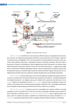  
ENG03343 – Processos de Fabricação por Usinagem  2011‐1  
100  PROCESSOS DE USINAGEM COM FERRAMENTAS DE GEOMETRIA DEFINIDA
 
Figura 5.6 – Subsistemas do torno universal 
O torno vertical é semelhante ao torno de placa, diferindo apenas na disposição do eixo‐árvore, 
que é vertical. Já a fixação de peças (grandes diâmetros e pesos excessivos) é mais simples e exige me‐
nos esforço (maior comodidade). Por ter um eixo apoiado em mancais altamente resistentes, estes con‐
somem maior potência. Além disso, a expulsão de cavacos é mais difícil; entretanto, não caem sobre o 
barramento. Em geral é constituído por castelo (magazine) para várias ferramentas, com avanços longi‐
tudinais (vertical) e transversais. Pode ter mais de um carro porta‐ferramentas – o segundo para cargas 
leves e torneamento simultâneo (operações externas, internas e faceamento). Caracteriza‐se pelo corte 
lento gerando cavacos com grande seção transversal. Peças de formato irregular não precisam ser cui‐
dadosamente alinhadas antes de se aplicarem rotações elevadas (como em operações horizontais). 
O torno copiador permite obter peças com a forma de sólidos de revolução de qualquer perfil. Pa‐
ra tanto, é necessário que a ferramenta execute dois movimentos simultâneos – translação longitudinal 
e translação transversal – em relação à peça que se trabalha. Sob o ponto de vista funcional, o torno 
copiador poderia ser considerado um torno semi‐automático já que ao inserir o protótipo e a peça a ser 
usinada, a ferramenta move‐se automaticamente seguindo o perfil até o fim. É empregado, geralmente, 
para a produção seriada de peças que tenham perfis cônicos, esféricos ou complexos. 
O torno semi‐automático é aquele em que há a necessidade de o operário substituir uma peça 
acabada por outra em estado bruto no final de uma série de operações realizadas sucessivamente de 
forma automática. A diferença entre o semi‐automático e o automático é que o segundo produz uma 
peça a partir da matéria‐prima (barra, vergalhão etc.) movimentada com avanço automático. O semi‐
automático é apropriado especialmente para a usinagem de peças fundidas, forjadas ou estampadas. 
 