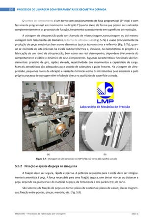  
ENG03343 – Processos de Fabricação por Usinagem  2011‐1  
102  PROCESSOS DE USINAGEM COM FERRAMENTAS DE GEOMETRIA DEFINIDA
O centro de torneamento é um torno com posicionamento de fuso programável (3º eixo) e com 
ferramenta programável em movimento na direção Y (quarto eixo), de forma que podem ser realizados 
complementarmente os processos de furação, fresamento ou roscamento em superfícies de revolução. 
A usinagem de ultraprecisão pode ser chamada de microusinagem,nanousinagem ou até mesmo 
usinagem com ferramentas de diamante. O torno de ultraprecisão (Fig. 5.7a) é usado principalmente na 
produção de peças mecânicas bem como elementos ópticos transmissivos e reflexivos (Fig. 5.7b), quan‐
do se necessita de alta precisão na escala submicrométrica e, inclusive, na nanométrica. O projeto e a 
fabricação de um torno de ultraprecisão, bem como seu real desempenho, dependem diretamente do 
comportamento estático e dinâmico de seus componentes. Algumas características funcionais são fun‐
damentais:  precisão  de  giro,  rigidez  elevada,  repetitividade  dos  movimentos  e  capacidade  de  carga. 
Mancais aerostáticos são adequados para projeto de cabeçotes e guias lineares. Na usinagem de ultra‐
precisão, pequenos níveis de vibração e variações térmicas como os introduzidos pelo ambiente e pelo 
próprio processo de usinagem têm influência direta na qualidade da superfície usinada. 
 
Laboratório de Mecânica de Precisão
 
(a)  (b) 
Figura 5.7 – Usinagem de ultraprecisão no LMP‐UFSC: (a) torno; (b) espelho usinado 
5.3.2 Fixação e ajuste da peça na máquina 
A fixação deve ser segura, rápida e precisa. A potência requerida para o corte deve ser integral‐
mente transmitida à peça. A força necessária para uma fixação segura, sem deixar marcas ou distorcer a 
peça, depende da geometria e do material da peça, da ferramenta e dos parâmetros de corte. 
São sistemas de fixação de peças no torno: placas de castanhas; placas de vácuo; placas magnéti‐
cas; fixação entre pontas; pinças; mandris; etc. (Fig. 5.8). 
 