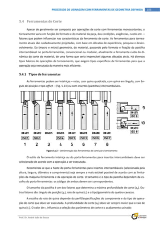  
Prof. Dr. André João de Souza    
105PROCESSOS DE USINAGEM COM FERRAMENTAS DE GEOMETRIA DEFINIDA
 
5.4 Ferramentas de Corte 
Apesar de geralmente ser composto por operações de corte com ferramentas monocortantes, o 
torneamento varia em função do formato e do material da peça, das condições, exigências, custos etc. – 
fatores que podem influenciar nas características da ferramenta de corte. As ferramentas para tornea‐
mento atuais são cuidadosamente projetadas, com base em décadas de experiência, pesquisa e desen‐
volvimento. Da (macro e micro) geometria, do material, passando pelo formato e fixação da pastilha 
intercambiável no porta‐ferramentas, convencional ou modular, atualmente a ferramenta cuida da di‐
nâmica do corte do material, de uma forma que seria impensável algumas décadas atrás. Há diversos 
tipos básicos de operações de torneamento, que exigem tipos específicos de ferramentas para que a 
operação seja executada da maneira mais eficiente. 
5.4.1 Tipos de ferramentas 
As ferramentas podem ser inteiriças – retas, com quina quadrada, com quina em ângulo, com ân‐
gulo de posição e tipo offset – (Fig. 5.13) ou com insertos (pastilhas) intercambiáveis. 
Figura 5.13 – Denominação das ferramentas de corte para torneamento 
O estilo da ferramenta inteiriça ou do porta‐ferramentas para insertos intercambiáveis deve ser 
selecionado de acordo com a operação a ser executada. 
Recomenda‐se que a haste do porta‐ferramentas para insertos intercambiáveis (selecionada pela 
altura, largura, diâmetro e comprimento) seja sempre a mais estável possível de acordo com as limita‐
ções da máquina‐ferramenta e da operação de corte. O tamanho e o tipo da pastilha dependem da es‐
colha do porta‐ferramentas: os códigos de ambos devem ser correspondentes. 
O tamanho da pastilha é um dos fatores que determina a máxima profundidade de corte (ap). Ou‐
tros fatores são: ângulo de posição (r), raio de quina (r) e o tipo/geometria do quebra‐cavacos. 
A escolha do raio de quina depende do perfil/especificações do componente e do tipo de opera‐
ção de corte que deve ser executada. A profundidade de corte (ap) deve ser sempre maior que o raio de 
quina (r). O valor de r influencia a seleção dos parâmetros de corte e o acabamento usinado: 
 