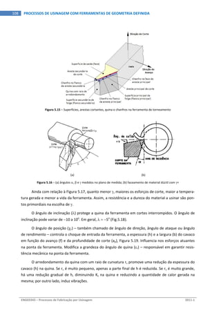  
ENG03343 – Processos de Fabricação por Usinagem  2011‐1  
108  PROCESSOS DE USINAGEM COM FERRAMENTAS DE GEOMETRIA DEFINIDA
Figura 5.15 – Superfícies, arestas cortantes, quina e chanfros na ferramenta de torneamento 
 
(a)  (b)
Figura 5.16 – (a) ângulos ,  e  medidos no plano de medida; (b) faceamento de material dúctil com + 
Ainda com relação à Figura 5.17, quanto menor , maiores os esforços de corte, maior a tempera‐
tura gerada e menor a vida da ferramenta. Assim, a resistência e a dureza do material a usinar são pon‐
tos primordiais na escolha de . 
O ângulo de inclinação () protege a quina da ferramenta em cortes interrompidos. O ângulo de 
inclinação pode variar de 10 a 10o
. Em geral,   5o
 (Fig.5.18). 
O ângulo de posição (r) – também chamado de ângulo de direção, ângulo de ataque ou ângulo 
de rendimento – controla o choque de entrada da ferramenta, a espessura (h) e a largura (b) do cavaco 
em função do avanço (f) e da profundidade de corte (ap), Figura 5.19. Influencia nos esforços atuantes 
na ponta da ferramenta. Modifica a grandeza do ângulo de quina (r) – responsável em garantir resis‐
tência mecânica na ponta da ferramenta. 
O arredondamento da quina com um raio de curvatura r promove uma redução da espessura do 
cavaco (h) na quina. Se r é muito pequeno, apenas a parte final de h é reduzida. Se r é muito grande, 
há uma redução gradual de h, diminuindo Ks na quina e reduzindo a quantidade de calor gerada na 
mesma; por outro lado, induz vibrações. 
 