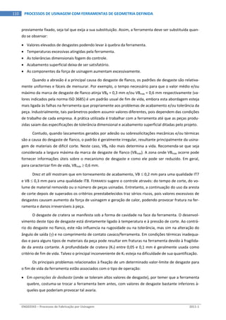  
ENG03343 – Processos de Fabricação por Usinagem  2011‐1  
110  PROCESSOS DE USINAGEM COM FERRAMENTAS DE GEOMETRIA DEFINIDA
previamente fixado, seja tal que exija a sua substituição. Assim, a ferramenta deve ser substituída quan‐
do se observar: 
 Valores elevados de desgastes podendo levar à quebra da ferramenta. 
 Temperaturas excessivas atingidas pela ferramenta. 
 As tolerâncias dimensionais fogem do controle. 
 Acabamento superficial deixa de ser satisfatório. 
 As componentes da força de usinagem aumentam excessivamente. 
Quando a abrasão é a principal causa do desgaste de flanco, os padrões de desgaste são relativa‐
mente uniformes e fáceis de mensurar. Por exemplo, o tempo necessário para que o valor médio e/ou 
máximo da marca de desgaste de flanco atinja VBB = 0,3 mm e/ou VBmáx = 0,6 mm respectivamente (va‐
lores indicados pela norma ISO 3685) é um padrão usual de fim de vida, embora esta abordagem esteja 
mais ligada às falhas na ferramenta que propriamente aos problemas de acabamento e/ou tolerância da 
peça. Industrialmente, tais parâmetros podem assumir valores diferentes, pois dependem das condições 
de trabalho de cada empresa. A prática utilizada é trabalhar com a ferramenta até que as peças produ‐
zidas saiam das especificações de tolerância dimensional e acabamento superficial ditadas pelo projeto. 
Contudo, quando lascamentos gerados por adesão ou sobresolicitações mecânicas e/ou térmicas 
são a causa do desgaste de flanco, o padrão é geralmente irregular, resultante principalmente da usina‐
gem de materiais de difícil corte. Neste caso, VBB não mais determina a vida. Recomenda‐se que seja 
considerada a largura máxima da marca de desgaste de flanco (VBmáx). A zona onde VBmáx ocorre pode 
fornecer informações úteis sobre o mecanismo de desgaste e como ele pode ser reduzido. Em geral, 
para caracterizar fim de vida, VBmáx  0,6 mm. 
DINIZ et alli mostram que em torneamento de acabamento, VB  0,2 mm para uma qualidade IT7 
e VB  0,3 mm para uma qualidade IT8. FERRARESI sugere o controle através: do tempo de corte, do vo‐
lume de material removido ou o número de peças usinadas. Entretanto, a continuação do uso da aresta 
de corte depois de superados os critérios preestabelecidos traz sérios riscos, pois valores excessivos de 
desgastes causam aumento da força de usinagem e geração de calor, podendo provocar fratura na fer‐
ramenta e danos irreversíveis à peça. 
O desgaste de cratera se manifesta sob a forma de cavidade na face da ferramenta. O desenvol‐
vimento deste tipo de desgaste está diretamente ligado à temperatura e à pressão de corte. Ao contrá‐
rio do desgaste no flanco, este não influencia na rugosidade ou na tolerância, mas sim na alteração do 
ângulo de saída () e no comprimento de contato cavaco/ferramenta. Em condições térmicas inadequa‐
das e para alguns tipos de materiais da peça pode resultar em fraturas na ferramenta devido à fragilida‐
de da aresta cortante. A profundidade de cratera (KT) entre 0,05 e 0,1 mm é geralmente usada como 
critério de fim de vida. Talvez o principal inconveniente de KT esteja na dificuldade de sua quantificação. 
Os principais problemas relacionados à fixação de um determinado valor‐limite de desgaste para 
o fim de vida da ferramenta estão associados com o tipo de operação: 
 Em operações de desbaste (onde se toleram altos valores de desgaste), por temer que a ferramenta 
quebre, costuma‐se trocar a ferramenta bem antes, com valores de desgaste bastante inferiores à‐
queles que poderiam provocar tal avaria. 
 