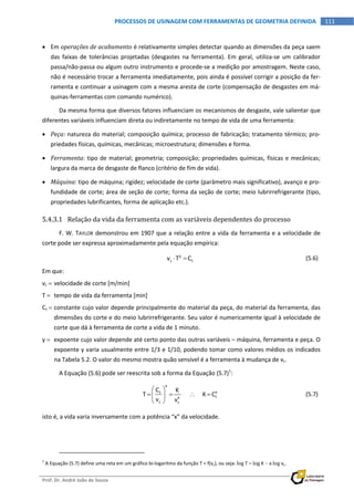  
Prof. Dr. André João de Souza    
111PROCESSOS DE USINAGEM COM FERRAMENTAS DE GEOMETRIA DEFINIDA
 
 Em operações de acabamento é relativamente simples detectar quando as dimensões da peça saem 
das  faixas  de  tolerâncias  projetadas  (desgastes  na  ferramenta).  Em  geral,  utiliza‐se  um  calibrador 
passa/não‐passa ou algum outro instrumento e procede‐se a medição por amostragem. Neste caso, 
não é necessário trocar a ferramenta imediatamente, pois ainda é possível corrigir a posição da fer‐
ramenta e continuar a usinagem com a mesma aresta de corte (compensação de desgastes em má‐
quinas‐ferramentas com comando numérico). 
Da mesma forma que diversos fatores influenciam os mecanismos de desgaste, vale salientar que 
diferentes variáveis influenciam direta ou indiretamente no tempo de vida de uma ferramenta: 
 Peça: natureza do material; composição química; processo de fabricação; tratamento térmico; pro‐
priedades físicas, químicas, mecânicas; microestrutura; dimensões e forma. 
 Ferramenta: tipo de material; geometria; composição; propriedades químicas, físicas e mecânicas; 
largura da marca de desgaste de flanco (critério de fim de vida). 
 Máquina: tipo de máquina; rigidez; velocidade de corte (parâmetro mais significativo), avanço e pro‐
fundidade de corte; área de seção de corte; forma da seção de corte; meio lubrirrefrigerante (tipo, 
propriedades lubrificantes, forma de aplicação etc.). 
5.4.3.1 Relação da vida da ferramenta com as variáveis dependentes do processo 
F. W. TAYLOR demonstrou em 1907 que a relação entre a vida da ferramenta e a velocidade de 
corte pode ser expressa aproximadamente pela equação empírica: 
  y
c tv T C    (5.6)
Em que: 
vc  velocidade de corte [m/min] 
T   tempo de vida da ferramenta [min] 
Ct  constante cujo valor depende principalmente do material da peça, do material da ferramenta, das 
dimensões do corte e do meio lubrirrefrigerante. Seu valor é numericamente igual à velocidade de 
corte que dá à ferramenta de corte a vida de 1 minuto. 
y   expoente cujo valor depende até certo ponto das outras variáveis – máquina, ferramenta e peça. O 
expoente y varia usualmente entre 1/3 e 1/10, podendo tomar como valores médios os indicados 
na Tabela 5.2. O valor do mesmo mostra quão sensível é a ferramenta à mudança de vc. 
A Equação (5.6) pode ser reescrita sob a forma da Equação (5.7)1
: 
 
x
xt
tx
c c
C K
T            K C
v v
 
    
 
  (5.7)
isto é, a vida varia inversamente com a potência “x” da velocidade. 
                                                            
1
 A Equação (5.7) define uma reta em um gráfico bi‐logaritmo da função T = f(vc), ou seja: log T  log K  xlog vc. 
 