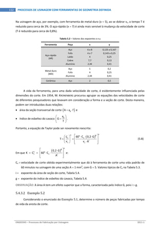  
ENG03343 – Processos de Fabricação por Usinagem  2011‐1  
112  PROCESSOS DE USINAGEM COM FERRAMENTAS DE GEOMETRIA DEFINIDA
Na usinagem de aço, por exemplo, com ferramenta de metal‐duro (x  5), ao se dobrar vc, o tempo T é 
reduzido para cerca de 3%. O aço‐rápido (x  7) é ainda mais sensível à mudança da velocidade de corte 
(T é reduzido para cerca de 0,8%). 
Tabela 5.2 – Valores dos expoentes x e y 
Ferramenta  Peça  x  y 
Aço‐rápido 
(AR) 
Aço  6 a 8  0,125 a 0,167 
Fofo  4 a 7  0,143 a 0,25 
Latão  4  0,25 
Cobre  7,7  0,13 
Alumínio  2,44  0,41 
Metal‐duro 
(MD) 
Aço  5  0,2 
Fofo  4  0,25 
Alumínio  2,44  0,41 
Cerâmica  Aço  2  0,5 
 
A vida da ferramenta, para uma dada velocidade de corte, é evidentemente influenciada pelas 
dimensões do corte. Em 1954, M. KRONENBERG procurou agrupar as equações das velocidades de corte 
de diferentes pesquisadores que levavam em consideração a forma e a seção de corte. Desta maneira, 
podem ser introduzidas duas relações: 
 área da seção transversal de corte  pA a f   e 
 índice de esbeltez do cavaco 
pa
G
f
 
 
 
. 
Portanto, a equação de Taylor pode ser novamente reescrita: 
 
 
xx gy
vt
i
c c
60 C 0,2 GC
T
v v A
    
    
    
  (5.8) 
Em que 
 
xg
x y
t v i
0,2 G
K   C     60 C
A
 
     
  
 e: 
Cv  velocidade de corte obtida experimentalmente que dá à ferramenta de corte uma vida padrão de 
60 minutos na usinagem de uma seção A  1 mm2
, com G  5. Valores típicos de Cv na Tabela 5.3. 
i   expoente da área de seção de corte, Tabela 5.4. 
g   expoente do índice de esbeltez do cavaco, Tabela 5.4. 
OBSERVAÇÃO: A área A tem um efeito superior que a forma, caracterizada pelo índice G, pois i  g. 
5.4.3.2 Exemplo 5.2 
Considerando o enunciado do Exemplo 5.1, determine o número de peças fabricadas por tempo 
de vida da aresta de corte. 
 
 