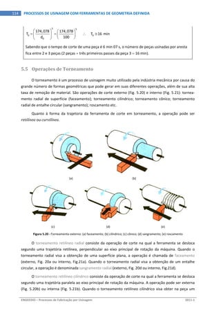  
ENG03343 – Processos de Fabricação por Usinagem  2011‐1  
114  PROCESSOS DE USINAGEM COM FERRAMENTAS DE GEOMETRIA DEFINIDA
5 5
0 0
0
174,078 174,078
T            T 16 min
d 100
   
      
  
 
Sabendo que o tempo de corte de uma peça é 6 min 07 s, o número de peças usinadas por aresta 
fica entre 2 e 3 peças (2 peças  três primeiros passes da peça 3  16 min). 
5.5 Operações de Torneamento 
O torneamento é um processo de usinagem muito utilizado pela indústria mecânica por causa do 
grande número de formas geométricas que pode gerar em suas diferentes operações, além de sua alta 
taxa de remoção de material. São operações de corte externo (Fig. 5.20) e interno (Fig. 5.21): tornea‐
mento  radial  de  superfície  (faceamento);  torneamento  cilíndrico;  torneamento  cônico;  torneamento 
radial de entalhe circular (sangramento); roscamento etc. 
Quanto  à  forma  da  trajetoria  da  ferramenta  de  corte  em  torneamento,  a  operação  pode  ser 
retilínea ou curvilínea. 
 
 
(a)  (b) 
 
   
(c)  (d)  (e) 
Figura 5.20 –Torneamento externo: (a) faceamento; (b) cilíndrico; (c) cônico; (d) sangramento; (e) roscamento 
O torneamento retilíneo radial consiste da operação de corte na qual a ferramenta se desloca 
segundo  uma  trajetória  retilínea,  perpendicular  ao  eixo  principal  de  rotação  da  máquina.  Quando  o 
torneamento  radial  visa  a  obtenção  de  uma  superfície  plana,  a  operação  é  chamada  de  faceamento 
(externo, Fig. 20a ou interno, Fig.21a). Quando o torneamento radial visa a obtenção de um entalhe 
circular, a operação é denominada sangramento radial (externo, Fig. 20d ou interno, Fig.21d). 
O torneamento retilíneo cilíndrico consiste da operação de corte na qual a ferramenta se desloca 
segundo uma trajetória paralela ao eixo principal de rotação da máquina. A operação pode ser externa 
(Fig. 5.20b) ou interna (Fig. 5.21b). Quando o torneamento retilíneo cilíndrico visa obter na peça um 
 