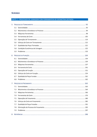 SUMÁRIO 
PARTE 2 – PROCESSOS DE USINAGEM COM FERRAMENTAS DE GEOMETRIA DEFINIDA 
5  PROCESSO DE TORNEAMENTO .................................................................................................................... 93 
5.1  Generalidades ............................................................................................................................................. 93 
5.2  Movimentos e Grandezas no Processo ....................................................................................................... 94 
5.3  Máquinas‐Ferramentas ............................................................................................................................... 98 
5.4  Ferramentas de Corte ............................................................................................................................... 105 
5.5  Operações de Torneamento ..................................................................................................................... 114 
5.6  Esforços de Corte em Torneamento ......................................................................................................... 115 
5.7  Qualidade das Peças Torneadas ................................................................................................................ 121 
5.8  Condições Econômicas de Usinagem ........................................................................................................ 125 
5.9  Problemas ................................................................................................................................................. 133 
6  PROCESSO DE FURAÇÃO ........................................................................................................................... 134 
6.1  Generalidades ........................................................................................................................................... 134 
6.2  Movimentos e Grandezas no Processo ..................................................................................................... 134 
6.3  Máquinas‐Ferramentas ............................................................................................................................. 137 
6.4  Ferramenta de Corte ................................................................................................................................. 141 
6.5  Operações de Furação ............................................................................................................................... 151 
6.6  Esforços de Corte em Furação ................................................................................................................... 154 
6.7  Qualidade de Peças Furadas ..................................................................................................................... 161 
6.8  Problemas ................................................................................................................................................. 162 
7  PROCESSO DE FRESAMENTO ..................................................................................................................... 163 
7.1  Generalidades ........................................................................................................................................... 163 
7.2  Movimentos e Grandezas no Processo ..................................................................................................... 164 
7.3  Máquinas‐Ferramentas ............................................................................................................................. 166 
7.4  Ferramentas de Corte ............................................................................................................................... 176 
7.5  Operações de Fresamento ........................................................................................................................ 180 
7.6  Esforços de Corte em Fresamento ............................................................................................................ 185 
7.7  Qualidade de Peças Fresadas .................................................................................................................... 191 
7.8  Otimização do Processo de Fresamento ................................................................................................... 192 
7.9  Problemas ................................................................................................................................................. 197 
8  REFERÊNCIAS ......................................................................................................................................... 198 
 
 