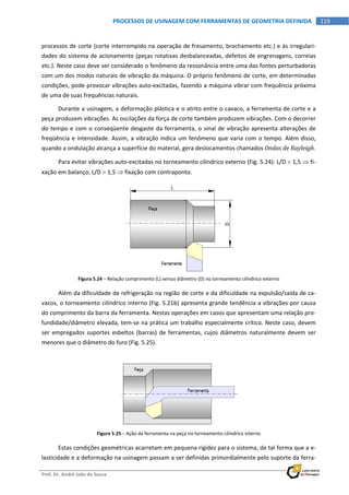  
Prof. Dr. André João de Souza    
119PROCESSOS DE USINAGEM COM FERRAMENTAS DE GEOMETRIA DEFINIDA
 
processos de corte (corte interrompido na operação de fresamento, brochamento etc.) e às irregulari‐
dades do sistema de acionamento (peças rotativas desbalanceadas, defeitos de engrenagens, correias 
etc.). Neste caso deve ser considerado o fenômeno da ressonância entre uma das fontes perturbadoras 
com um dos modos naturais de vibração da máquina. O próprio fenômeno de corte, em determinadas 
condições, pode provocar vibrações auto‐excitadas, fazendo a máquina vibrar com frequência próxima 
de uma de suas frequências naturais. 
Durante a usinagem, a deformação plástica e o atrito entre o cavaco, a ferramenta de corte e a 
peça produzem vibrações. As oscilações da força de corte também produzem vibrações. Com o decorrer 
do tempo e com o conseqüente desgaste da ferramenta, o sinal de vibração apresenta alterações de 
freqüência e intensidade. Assim, a vibração indica um fenômeno que varia com o tempo. Além disso, 
quando a ondulação alcança a superfície do material, gera deslocamentos chamados Ondas de Rayleigh. 
Para evitar vibrações auto‐excitadas no torneamento cilíndrico externo (Fig. 5.24): L/D  1,5  fi‐
xação em balanço; L/D  1,5  fixação com contraponto. 
Figura 5.24 – Relação comprimento (L) versus diâmetro (D) no torneamento cilíndrico externo 
Além da dificuldade de refrigeração na região de corte e da dificuldade na expulsão/saída de ca‐
vacos, o torneamento cilíndrico interno (Fig. 5.21b) apresenta grande tendência a vibrações por causa 
do comprimento da barra da ferramenta. Nestas operações em casos que apresentam uma relação pro‐
fundidade/diâmetro elevada, tem‐se na prática um trabalho especialmente crítico. Neste caso, devem 
ser empregados suportes esbeltos (barras) de ferramentas, cujos diâmetros naturalmente devem ser 
menores que o diâmetro do furo (Fig. 5.25). 
Figura 5.25 – Ação da ferramenta na peça no torneamento cilíndrico interno 
Estas condições geométricas acarretam em pequena rigidez para o sistema, de tal forma que a e‐
lasticidade e a deformação na usinagem passam a ser definidas primordialmente pelo suporte da ferra‐
 