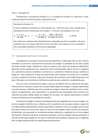  
Prof. Dr. André João de Souza    
121PROCESSOS DE USINAGEM COM FERRAMENTAS DE GEOMETRIA DEFINIDA
 
5.6.3.1 Exemplo 5.4 
Considerando o enunciado do Exemplo 5.1 e o resultado do Exemplo 5.3, determine o rendi‐
mento da máquina‐ferramenta durante a operação de corte. 
Resolução do Exemplo 5.4: 
O maior rendimento acontecerá no maior diâmetro (d0  100 mm), pois é nesta situação que a 
velocidade de corte é máxima para uma rotação n  1115 rpm. Das Equações 5.15 e 5.19: 
c c
c m
m
F d n F d n 1383 100 1115
P P                         54,9%
60 1000 60 1000 P 60 1000 20 735,55
     
       
     
 
Isto mostra que a máquina está subutilizada para as operações de corte em questão, visto que o 
rendimento de uma máquina CNC fica em torno dos 95%. Uma máquina de 12 cv atenderia a 
esta necessidade (trabalharia a 91,5% da sua capacidade). 
 
5.7 Qualidade das Peças Torneadas 
A qualidade de um produto é sempre de grande importância na fabricação. Deve‐se dar a máxima 
prioridade a ela durante o planejamento do processo de usinagem. A qualidade de uma peça usinada 
(torneada, fresada, furada, retificada etc.) pode ser expressa sob a forma de parâmetros geométricos 
(dimensão, forma, acabamento etc.), parâmetros físicos (condutividades elétrica, térmica e magnética 
etc.), parâmetros químicos (resistência à corrosão etc.) e parâmetros mecânicos (dureza, resistência à 
fadiga etc.). Estes parâmetros da peça são determinados pelo projetista, de acordo com as condições 
nas quais o produto irá funcionar. O grau de coincidência dos parâmetros reais obtidos depois que uma 
peça é fabricada, com os parâmetros definidos no projeto da peça, representa a qualidade da peça. 
Para uma maior conveniência de análise, o grau de coincidência entre os parâmetros macrogeo‐
métricos (forma, dimensão, posição) de uma peça obtidos depois da usinagem, e aqueles especificados 
no projeto da peça, é definido aqui como precisão de usinagem. O grau de coincidência entre os parâ‐
metros  microgeométricos  reais  (rugosidade)  e  os  parâmetros  das  propriedades  físico‐mecânicas  das 
superfícies das peças, obtidos depois da usinagem de uma peça, com aqueles especificados no projeto 
da peça é definido aqui como qualidade da superfície. 
A precisão de usinagem é expressa quantitativamente pela magnitude dos erros de usinagem. Um 
erro de usinagem é definido como a diferença entre os parâmetros de uma peça usinada e aqueles de 
uma peça perfeita (absolutamente precisa) especificada no desenho. O erro de usinagem varia de peça 
para peça, mesmo num mesmo lote. Apesar de que erros de usinagem sempre ocorrem nos processos 
de fabricação, uma peça pode ser considerada aceitável, desde que a magnitude do erro de usinagem 
não exceda os limites de tolerância. A tolerância representa o erro de usinagem máximo permissível. A 
precisão de fabricação exigida de uma peça é especificada pelo projetista, enquanto que as exigências 
para se atingir aquela precisão, são especificadas pelo processista. 
 