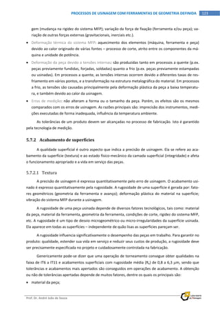  
Prof. Dr. André João de Souza    
123PROCESSOS DE USINAGEM COM FERRAMENTAS DE GEOMETRIA DEFINIDA
 
gem (mudança na rigidez do sistema MFP); variação da força de fixação (ferramenta e/ou peça); va‐
riação de outras forças externas (gravitacionais, inerciais etc.). 
 Deformação  térmica  do  sistema  MFP:  aquecimento  dos  elementos  (máquina,  ferramenta  e  peça) 
devido ao calor originado de várias fontes – processo de corte, atrito entre os componentes da má‐
quina e unidade de potência. 
 Deformação da peça devido a tensões internas: são produzidas tanto em processos a quente (p.ex. 
peças previamente fundidas, forjadas, soldadas) quanto a frio (p.ex. peças previamente estampadas 
ou usinadas). Em processos a quente, as tensões internas ocorrem devido a diferentes taxas de res‐
friamento em vários pontos, e a transformação na estrutura metalográfica do material. Em processos 
a frio, as tensões são causadas principalmente pela deformação plástica da peça a baixa temperatu‐
ra, e também devido ao calor da usinagem. 
 Erros de medição: não alteram a forma ou o tamanho da peça. Porém, os efeitos são os mesmos 
comparados com os erros de usinagem. As razões principais são: imprecisão dos instrumentos, medi‐
ções executadas de forma inadequada, influência da temperatura ambiente. 
As tolerâncias de um produto devem ser alcançadas no processo de fabricação. Isto é garantido 
pela tecnologia de medição. 
5.7.2 Acabamento de superfícies 
A qualidade superficial é outro aspecto que indica a precisão de usinagem. Ela se refere ao aca‐
bamento da superfície (textura) e ao estado físico‐mecânico da camada superficial (integridade) e afeta 
o funcionamento apropriado e a vida em serviço das peças. 
5.7.2.1 Textura 
A precisão de usinagem é expressa quantitativamente pelo erro de usinagem. O acabamento usi‐
nado é expresso quantitativamente pela rugosidade. A rugosidade de uma superfície é gerada por: fato‐
res geométricos (geometria da ferramenta e avanço); deformação plástica do material na superfície; 
vibração do sistema MFP durante a usinagem. 
A rugosidade de uma peça usinada depende de diversos fatores tecnológicos, tais como: material 
da peça, material da ferramenta, geometria da ferramenta, condições de corte, rigidez do sistema MFP, 
etc. A rugosidade é um tipo de desvio microgeométrico ou micro‐irregularidades da superfície usinada. 
Ela aparece em todas as superfícies – independente de quão lisas as superfícies pareçam ser. 
A rugosidade influencia significativamente o desempenho das peças em trabalho. Para garantir no 
produto: qualidade, estender sua vida em serviço e reduzir seus custos de produção, a rugosidade deve 
ser precisamente especificada no projeto e cuidadosamente controlada na fabricação. 
Genericamente pode‐se dizer que uma operação de torneamento consegue obter qualidades na 
faixa de IT6 a IT11 e acabamentos superficiais com rugosidade média (Ra) de 0,8 a 6,3 m, sendo que 
tolerâncias e acabamentos mais apertados são conseguidos em operações de acabamento. A obtenção 
ou não de tolerâncias apertadas depende de muitos fatores, dentre os quais os principais são: 
 material da peça; 
 