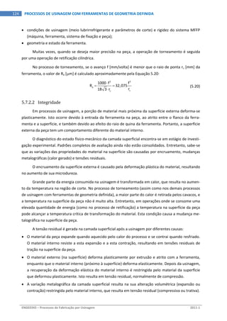  
ENG03343 – Processos de Fabricação por Usinagem  2011‐1  
124  PROCESSOS DE USINAGEM COM FERRAMENTAS DE GEOMETRIA DEFINIDA
 condições de usinagem (meio lubrirrefrigerante e parâmetros de corte) e rigidez do sistema MFFP 
(máquina, ferramenta, sistema de fixação e peça); 
 geometria e estado da ferramenta. 
Muitas vezes, quando se deseja maior precisão na peça, a operação de torneamento é seguida 
por uma operação de retificação cilíndrica. 
No processo de torneamento, se o avanço f [mm/volta] é menor que o raio de ponta r [mm] da 
ferramenta, o valor de Ra [m] é calculado aproximadamente pela Equação 5.20: 
 
2 2
a
1000 f f
R 32,075
r18 3 r 

 

  (5.20)
5.7.2.2 Integridade 
Em processos de usinagem, a porção de material mais próxima da superfície externa deforma‐se 
plasticamente. Isto ocorre devido à entrada da ferramenta na peça, ao atrito entre o flanco da ferra‐
menta e a superfície, e também devido ao efeito do raio de quina da ferramenta. Portanto, a superfície 
externa da peça tem um comportamento diferente do material interno. 
O diagnóstico do estado físico‐mecânico da camada superficial encontra‐se em estágio de investi‐
gação experimental. Padrões completos de avaliação ainda não estão consolidados. Entretanto, sabe‐se 
que as variações das propriedades do material na superfície são causadas por encruamento, mudanças 
metalográficas (calor gerado) e tensões residuais. 
O encruamento da superfície externa é causado pela deformação plástica do material, resultando 
no aumento de sua microdureza. 
Grande parte da energia consumida na usinagem é transformada em calor, que resulta no aumen‐
to da temperatura na região de corte. No processo de torneamento (assim como nos demais processos 
de usinagem com ferramentas de geometria definida), a maior parte do calor é retirada pelos cavacos, e 
a temperatura na superfície da peça não é muito alta. Entretanto, em operações onde se consome uma 
elevada quantidade de energia (como no processo de retificação) a temperatura na superfície da peça 
pode alcançar a temperatura crítica de transformação do material. Esta condição causa a mudança me‐
talográfica na superfície da peça. 
A tensão residual é gerada na camada superficial após a usinagem por diferentes causas: 
 O material da peça expande quando aquecido pelo calor do processo e se contrai quando resfriado. 
O material interno resiste a esta expansão e a esta contração, resultando em tensões residuais de 
tração na superfície da peça. 
 O material externo (na superfície) deforma plasticamente por extrusão e atrito com a ferramenta, 
enquanto que o material interno (próximo à superfície) deforma elasticamente. Depois da usinagem, 
a recuperação da deformação elástica do material interno é restringida pelo material da superfície 
que deformou plasticamente. Isto resulta em tensão residual, normalmente de compressão. 
 A variação metalográfica da camada superficial resulta na sua alteração volumétrica (expansão ou 
contração) restringida pelo material interno, que resulta em tensão residual (compressiva ou trativa). 
 