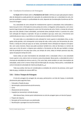  
Prof. Dr. André João de Souza    
125PROCESSOS DE USINAGEM COM FERRAMENTAS DE GEOMETRIA DEFINIDA
 
5.8 Condições Econômicas de Usinagem 
Na Seção 3.5 foi falado sobre os Parâmetros de Corte e afirmou‐se que quão pequena (opera‐
ções de desbaste) ou quão grande (em operações de acabamento) deve ser a velocidade de corte, de‐
pois de escolhidos o avanço e a profundidade de corte, depende das Considerações Econômicas do Pro‐
cesso de Usinagem. 
Se a velocidade de corte utilizada for imediatamente superior à velocidade crítica (velocidade a‐
baixo da qual se tem a formação da aresta postiça de corte), os desgastes serão pequenos, com conse‐
quente longo tempo de vida e pequenos custos com ferramentas de corte. Porém, o tempo de corte por 
peça será alto (devido à baixa velocidade), acarretando baixa produção horária e aumento de custos 
com utilização de máquina e operador. Há que se considerar aqui que, neste caso, a ferramenta será 
substituída poucas vezes, o que diminui os tempos passivos devido à troca da ferramenta. 
Por outro lado, se a velocidade de corte utilizada for muito superior à velocidade crítica, os des‐
gastes serão grandes, com consequente curto tempo de vida e altos custos com ferramentas de corte. 
Porém, o tempo de corte por peça vai ser baixo, acarretando menor utilização da máquina e do opera‐
dor, com custos menores. Nesse caso pode acontecer também de a vida ser tão baixa e o número de 
vezes que se tem de parar a máquina para substituir a ferramenta ser tão alto que também o tempo 
total de produção de uma peça (que soma, aos tempos de corte, todos os tempos passivos) seja alto, 
apesar do pequeno tempo de corte. 
Existe então um valor intermediário de velocidade entre a velocidade crítica e uma velocidade 
muito superior a ela, onde se tem os menores custos de produção. Nesse ponto, a velocidade de corte é 
chamada de velocidade de mínimo custo (vco). Por outro lado, existe também um valor intermediário de 
velocidade, onde se tem o menor tempo total de fabricação de uma peça. Nesse ponto, a velocidade de 
corte é chamada de velocidade de máxima produção (vcmxp). 
Toda essa análise não leva em consideração as condições de contorno do processo, como quali‐
dade da peça, condições do sistema MFP etc. 
5.8.1 Ciclos e Tempos de Usinagem 
O ciclo de usinagem de usinagem de uma peça, pertencente a um lote de Z peças, é constituído 
diretamente pelas seguintes fases: 
1. Colocação e fixação da peça. 
2. Aproximação e posicionamento da ferramenta. 
3. Corte 
4. Afastamento da ferramenta. 
5. Inspeção (se necessária) e retirada da peça. 
Além dessas fases, tomam parte indiretamente no ciclo de usinagem (para um lote de Z peças): 
a) Preparo da máquina. 
b) Remoção da ferramenta para sua substituição. 
c) Recolocação e ajustagem da nova ferramenta. 
 