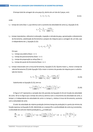  
ENG03343 – Processos de Fabricação por Usinagem  2011‐1  
126  PROCESSOS DE USINAGEM COM FERRAMENTAS DE GEOMETRIA DEFINIDA
O tempo total de usinagem de uma peça (tt), dentro de um lote de Z peças, será: 
  t c 1 2t t t t     (5.21) 
onde: 
tc   tempo de corte (fase 3), que diminui com o aumento da velocidade de corte (vc), Equação (5.4): 
 
f f f
c
f c
L L d L
t
v f n 1000 f v
 
  
  
   
t1  tempo improdutivo, referente à colocação, inspeção e retirada da peça, aproximação e afastamento 
da ferramenta, substituição da ferramenta e preparo da máquina para a usinagem de um lote, que 
é independente de vc, Equação (5.22): 
  p ft
1 s a
t t
t t t
Z

      
Em que: 
ts   tempo secundário (fases 1 e 5) 
ta   tempo de posicionamento (fases 2 e 4) 
tp  tempo de preparação ou setup (fase a) 
tft  tempo de ajuste da ferramenta (fases b e c) 
t2  tempo relacionado com a troca da ferramenta, Equação (5.23). Quanto maior vc, menor o tempo de 
vida da ferramenta (T) (vide Equação 5.8) e maior o número de paradas da máquina para a substitu‐
ição da mesma. 
 
x 1
ft ft f cf
2 c x
c c
t t d L vd L
t t
T 1000 f v K v 1000 f K

   
    
   
  (5.23) 
Substituindo na Equação (5.21), tem‐se: 
 
1 x 1ftf f
t c 1 c
td L d L
t v t v
1000 f 1000 f K
         
                
(5.24)
A Figura 5.27 representa a variação das três parcelas da Equação (5.21) em função da velocidade 
de corte. Vê‐se na figura que o tempo de corte (tc) diminui com o crescimento da velocidade de corte, o 
tempo t1 é independente da velocidade de corte e o tempo t2, relativo à troca da ferramenta, aumenta 
com a velocidade de corte. 
O valor da velocidade de máxima produção (mínimo tempo de produção) é o ponto de mínimo da 
função expressa na Equação (5.24). Admitindo‐se o avanço (f) e a profundidade de corte (ap) constantes, 
a velocidade de corte de máxima produção (vcmxp) é dada por: 
 
  ft2 x 2 xt ftf f
c c c
c
x 1 tdt td L d L
0        v x 1 v 0       1 v
dv 1000 f 1000 f K K
             
                          
 
 