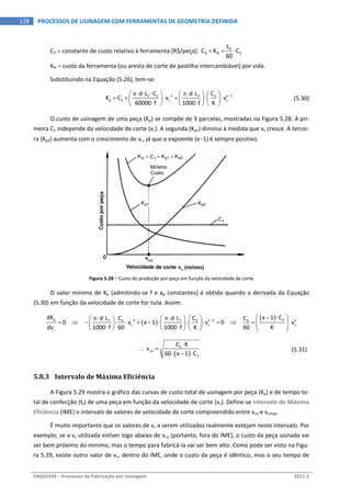  
ENG03343 – Processos de Fabricação por Usinagem  2011‐1  
128  PROCESSOS DE USINAGEM COM FERRAMENTAS DE GEOMETRIA DEFINIDA
C3  constante de custo relativo à ferramenta [R$/peça]:  ft
3 ft 2
t
C K C
60
    
Kft  custo da ferramenta (ou aresta de corte de pastilha intercambiável) por vida. 
Substituindo na Equação (5.26), tem‐se: 
 
1 x 13f 2 f
p 1 c c
Cd L C d L
K C v v
60000 f 1000 f K
          
                
  (5.30)
O custo de usinagem de uma peça (Kp) se compõe de 3 parcelas, mostradas na Figura 5.28. A pri‐
meira C1 independe da velocidade de corte (vc). A segunda (Kp1) diminui à medida que vc cresce. A tercei‐
ra (Kp2) aumenta com o crescimento de vc, já que o expoente (x1) é sempre positivo. 
Figura 5.28 – Custo de produção por peça em função da velocidade de corte 
O valor mínimo de Kp (admitindo‐se f e ap constantes) é obtido quando a derivada da Equação 
(5.30) em função da velocidade de corte for nula. Assim: 
 
 p 32 x 2 x3f 2 f 2
c c c
c
dK x 1 CCd L C d L C
0        v x 1 v 0        v
dv 1000 f 60 1000 f K 60 K
             
                           
 
 
 
2
xco
3
C K
 v
60 x 1 C

 
  
  (5.31) 
5.8.3 Intervalo de Máxima Eficiência 
A Figura 5.29 mostra o gráfico das curvas de custo total de usinagem por peça (Kp) e de tempo to‐
tal de confecção (tt) de uma peça em função da velocidade de corte (vc). Define‐se Intervalo de Máxima 
Eficiência (IME) o intervalo de valores de velocidade de corte compreendido entre vco e vcmxp. 
É muito importante que os valores de vc a serem utilizados realmente estejam neste intervalo. Por 
exemplo, se a vc utilizada estiver logo abaixo de vco (portanto, fora do IME), o custo da peça usinada vai 
ser bem próximo do mínimo, mas o tempo para fabricá‐la vai ser bem alto. Como pode ser visto na Figu‐
ra 5.29, existe outro valor de vc, dentro do IME, onde o custo da peça é idêntico, mas o seu tempo de 
 