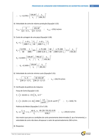  
Prof. Dr. André João de Souza    
131PROCESSOS DE USINAGEM COM FERRAMENTAS DE GEOMETRIA DEFINIDA
 
4
c
t
c
v134,64
     t 0,5792
v 694,70
   
      
    
4) Velocidade de corte de máxima produção (Equação 5.25): 
   
5
5xcmxp cmxp
ft
K 435,58
v            v 379,2 m/min
x 1 t 5 1 0,5
   
   
 
5) Custo de usinagem de uma peça (Equação 5.30): 
3f 2 f
p 1
c c
Cd L C d L
K C
1000 f v 60 1000 f v T
      
       
        
5
c
p
c c
v0,5792 1 75 200 60 75 200
K 60 5,5
60 1800 1000 0,35 v 60 1000 0,35 v 435,58
         
                        
5
c
p
c c
v134,64 740,52
K 0,5459
v v 435,58
     
        
      
4
c
p
c
v134,64
     K 0,5459
v 381,46
   
      
    
6) Velocidade de corte de mínimo custo (Equação 5.31): 
   
5
2
5xco co
3
C K 60 435,58
v            v 234,74 m/min
60 x 1 C 60 5 1 5,5
 
   
     
 
7) Verificação da potência da máquina: 
Força de Corte (Equação 5.13): 
o 1 z
c s1F 1 (0,015 ( 6 )) K b h 
           
   
0,7o
c co
2,5
F 1 0,015 ( 6 6) 2260 0,35 sen75            F 3230,7 N
sen75
 
             
   
Potência do Motor (Equações 5.15 e 5.19): 
 c c m
m c c
c
60 20 735,55 0,95F v 60 P
P v            v 259,55 m/min
60 F 3230,7
    
     
 
Isto mostra que para as condições de corte previamente determinadas (f, ap e ferramenta), a 
velocidade de corte não deve ultrapassar o valor de aproximadamente 260 m/min. 
8) Respostas: 
 