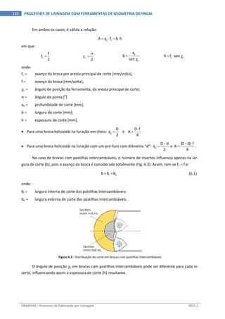  
ENG03343 – Processos de Fabricação por Usinagem  2011‐1  
136  PROCESSOS DE USINAGEM COM FERRAMENTAS DE GEOMETRIA DEFINIDA
Em ambos os casos, é válida a relação: 
p zA a f b h     
em que: 
z
f
f
2
   r
2

   
p
r
a
b
sen 


  z rh f sen     
onde: 
fz   avanço da broca por aresta principal de corte [mm/volta]; 
f   avanço da broca [mm/volta]; 
r   ângulo de posição da ferramenta, da aresta principal de corte; 
   ângulo de ponta [o
] 
ap   profundidade de corte [mm]; 
b   largura de corte [mm]; 
h   espessura de corte [mm]. 
 Para uma broca helicoidal na furação em cheio:  p
D
a
2
    e   
D f
A
4

 . 
 Para uma broca helicoidal na furação com um pré‐furo com diâmetro “d”:  p
D d
a
2

  e 
(D d) f
A
4
 
 . 
No caso de brocas com pastilhas intercambiáveis, o número de insertos influencia apenas na lar‐
gura de corte (b), pois o avanço da broca é considerado totalmente (Fig. 6.3). Assim, tem‐se fz  f e: 
  i eb b b    (6.1) 
onde: 
bi   largura interna de corte das pastilhas intercambiáveis; 
be   largura externa de corte das pastilhas intercambiáveis. 
Figura 6.3 ‐ Distribuição do corte em brocas com pastilhas intercambiáveis 
O ângulo de posição r em brocas com pastilhas intercambiáveis pode ser diferente para cada in‐
serto, influenciando assim a espessura de corte (h) resultante. 
 
