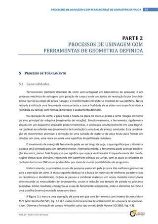  
Prof. Dr. André João de Souza    
 
93 PROCESSOS DE USINAGEM COM FERRAMENTAS DE GEOMETRIA DEFINIDA 
PARTE 2 
PROCESSOS DE USINAGEM COM             
FERRAMENTAS DE GEOMETRIA DEFINIDA 
5 PROCESSO DE TORNEAMENTO 
5.1 Generalidades 
Torneamento  (também  chamado  de  corte  semi‐ortogonal  em  laboratórios  de  pesquisa)  é  um 
processo mecânico de usinagem com geração de cavaco onde um sólido de revolução bruto [matéria‐
prima (barra) ou corpo de prova (tarugo)] é transformado retirando‐se material de sua periferia. Nesta 
retirada é utilizada uma ferramenta monocortante a com a finalidade de se obter uma superfície técnica 
(cilíndrica ou cônica) com formas, dimensões e acabamento definidos. 
Na operação de corte, a peça bruta é fixada na placa do torno e girada a certa rotação em torno 
do  eixo  principal  da  máquina  (movimento  de  rotação).  Simultaneamente,  a  ferramenta,  rigidamente 
alojada em um dispositivo chamado porta‐ferramentas, é deslocada simultaneamente em uma trajetó‐
ria coplanar ao referido eixo (movimento de translação) a uma taxa de avanço constante. Esta combina‐
ção de movimentos promove a remoção de uma camada de material da peça bruta para formar um 
cilindro, um cone, uma rosca ou ainda uma superfície de perfil mais complexo. 
O movimento de avanço da ferramenta pode ser ao longo da peça, o que significa que o diâmetro 
da peça será torneado para um tamanho menor. Alternativamente, a ferramenta pode avançar em dire‐
ção ao centro, para o final da peça, o que significa que a peça será faceada. Frequentemente são combi‐
nações dessas duas direções, resultando em superfícies cônicas ou curvas, com as quais as unidades de 
controle dos tornos CNC atuais podem lidar por meio de muitas possibilidades de programas. 
Historicamente, os primeiros passos de pesquisa passaram pela procura das melhores geometrias 
para a operação de corte. A etapa seguinte dedicou‐se à busca de materiais de melhores características 
de resistência e durabilidade. Depois se passou a combinar materiais em novos modelos construtivos 
sincronizando as necessidades de desempenho, custos e redução dos tempos de parada no processo 
produtivo. Como resultado, consagrou‐se o uso de ferramentas compostas, onde o elemento de corte é 
uma pastilha (inserto) montada sobre uma base. 
A Figura 5.1 mostra uma operação de corte em que uma ferramenta com inserto de metal‐duro 
M20 (vide Norma ISO 503, Fig. 3.11) é usada no torneamento de acabamento de uma peça de aço inoxi‐
dável. Observe a formação do cavaco helicoidal curto tipo arruela (vide Norma ISO 3685, Fig. 4.3). 
 