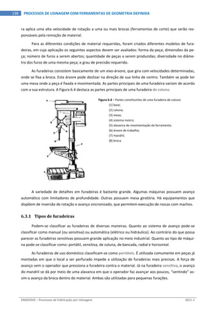  
ENG03343 – Processos de Fabricação por Usinagem  2011‐1  
138  PROCESSOS DE USINAGEM COM FERRAMENTAS DE GEOMETRIA DEFINIDA
ra aplica uma alta velocidade de rotação a uma ou mais brocas (ferramentas de corte) que serão res‐
ponsáveis pela remoção de material. 
Para as diferentes condições de material requeridas, foram criados diferentes modelos de fura‐
deiras, em cuja aplicação os seguintes aspectos devem ser avaliados: forma da peça; dimensões da pe‐
ça; número de furos a serem abertos; quantidade de peças a serem produzidas; diversidade no diâme‐
tro dos furos de uma mesma peça; e grau de precisão requerido. 
As furadeiras consistem basicamente de um eixo‐árvore, que gira com velocidades determinadas, 
onde se fixa a broca. Esta árvore pode deslizar na direção de sua linha de centro. Também se pode ter 
uma mesa onde a peça é fixada e movimentada. As partes principais de uma furadeira variam de acordo 
com a sua estrutura. A Figura 6.4 destaca as partes principais de uma furadeira de coluna. 
 
Figura 6.4 – Partes constituintes de uma furadeira de coluna: 
(1) base; 
(2) coluna; 
(3) mesa; 
(4) sistema motriz; 
(5) alavanca de movimentação da ferramenta; 
(6) árvore de trabalho; 
(7) mandril; 
(8) broca 
 
A variedade de detalhes em furadeiras é bastante grande. Algumas máquinas possuem avanço 
automático com limitadores de profundidade. Outras possuem mesa giratória. Há equipamentos que 
dispõem de inversão de rotação e avanço sincronizado, que permitem execução de roscas com machos. 
6.3.1 Tipos de furadeiras 
Podem‐se classificar as furadeiras de diversas maneiras. Quanto ao sistema de avanço pode‐se 
classificar como manual (ou sensitiva) ou automática (elétrico ou hidráulico). Ao contrário do que possa 
parecer as furadeiras sensitivas possuem grande aplicação no meio industrial. Quanto ao tipo de máqui‐
na pode‐se classificar como: portátil, sensitiva, de coluna, de bancada, radial e horizontal. 
As furadeiras de uso doméstico classificam‐se como portáteis. É utilizada comumente em peças já 
montadas em que o local a ser perfurado impede a utilização de furadeiras mais precisas. A força de 
avanço vem o operador que pressiona a furadeira contra o material. Já na furadeira sensitiva, o avanço 
do mandril se dá por meio de uma alavanca em que o operador faz avançar aos poucos, “sentindo” as‐
sim o avanço da broca dentro do material. Ambas são utilizadas para pequenas furações. 
 