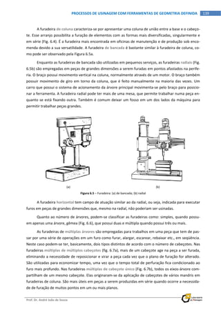  
Prof. Dr. André João de Souza    
139PROCESSOS DE USINAGEM COM FERRAMENTAS DE GEOMETRIA DEFINIDA
 
A furadeira de coluna caracteriza‐se por apresentar uma coluna de união entre a base e o cabeço‐
te. Esse arranjo possibilita a furação de elementos com as formas mais diversificadas, singularmente e 
em série (Fig. 6.4). É a furadeira mais encontrada em oficinas de manutenção e de produção sob enco‐
menda devido a sua versatilidade. A furadeira de bancada é bastante similar à furadeira de coluna, co‐
mo pode ser observado pela Figura 6.5a. 
Enquanto as furadeiras de bancada são utilizadas em pequenos serviços, as furadeiras radiais (Fig. 
6.5b) são empregadas em peças de grandes dimensões a serem furadas em pontos afastados na perife‐
ria. O braço possui movimento vertical na coluna, normalmente através de um motor. O braço também 
possuir movimento de giro em torno da coluna, que é feito manualmente na maioria das vezes. Um 
carro que possui o sistema de acionamento da árvore principal movimenta‐se pelo braço para posicio‐
nar a ferramenta. A furadeira radial pode ter mais de uma mesa, que permite trabalhar numa peça en‐
quanto se está fixando outra. Também é comum deixar um fosso em um dos lados da máquina para 
permitir trabalhar peças grandes. 
(a)  (b) 
Figura 6.5 – Furadeira: (a) de bancada; (b) radial 
A furadeira horizontal tem campo de atuação similar ao da radial, ou seja, indicada para executar 
furos em peças de grandes dimensões que, mesmo na radial, não poderiam ser usinadas. 
Quanto ao número de árvores, podem‐se classificar as furadeiras como: simples, quando possu‐
em apenas uma árvore, gêmea (Fig. 6.6), que possui duas e múltipla quando possui três ou mais. 
As furadeiras de múltiplas árvores são empregadas para trabalhos em uma peça que tem de pas‐
sar por uma série de operações em um furo como furar, alargar, escarear, rebaixar etc., em seqüência. 
Neste caso podem‐se ter, basicamente, dois tipos distintos de acordo com o número de cabeçotes. Nas 
furadeiras múltiplas de múltiplos cabeçotes (fig. 6.7a), mais de um cabeçote age na peça a ser furada, 
eliminando a necessidade de reposicionar e virar a peça cada vez que o plano de furação for alterado. 
São utilizadas para economizar tempo, uma vez que o tempo total de perfuração fica condicionado ao 
furo mais profundo. Nas furadeiras múltiplas de cabeçote único (Fig. 6.7b), todos os eixos‐árvore com‐
partilham de um mesmo cabeçote. Elas originaram‐se da aplicação de cabeçotes de vários mandris em 
furadeiras de coluna. São mais úteis em peças a serem produzidas em série quando ocorre a necessida‐
de de furação de muitos pontos em um ou mais planos. 
 
