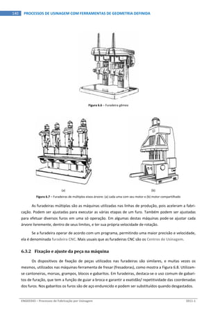  
ENG03343 – Processos de Fabricação por Usinagem  2011‐1  
140  PROCESSOS DE USINAGEM COM FERRAMENTAS DE GEOMETRIA DEFINIDA
Figura 6.6 – Furadeira gêmea 
 
(a)  (b) 
Figura 6.7 – Furadeiras de múltiplos eixos‐árvore: (a) cada uma com seu motor e (b) motor compartilhado 
As furadeiras múltiplas são as máquinas utilizadas nas linhas de produção, pois aceleram a fabri‐
cação. Podem ser ajustadas para executar as várias etapas de um furo. Também podem ser ajustadas 
para efetuar diversos furos em uma só operação. Em algumas destas máquinas pode‐se ajustar cada 
árvore livremente, dentro de seus limites, e ter sua própria velocidade de rotação. 
Se a furadeira operar de acordo com um programa, permitindo uma maior precisão e velocidade, 
ela é denominada furadeira CNC. Mais usuais que as furadeiras CNC são os Centros de Usinagem. 
6.3.2 Fixação e ajuste da peça na máquina 
Os  dispositivos  de  fixação  de  peças  utilizados  nas  furadeiras  são  similares,  e  muitas  vezes  os 
mesmos, utilizados nas máquinas‐ferramenta de fresar (fresadoras), como mostra a Figura 6.8. Utilizam‐
se cantoneiras, morsas, grampos, blocos e gabaritos. Em furadeiras, destaca‐se o uso comum de gabari‐
tos de furação, que tem a função de guiar a broca e garantir a exatidão/ repetitividade das coordenadas 
dos furos. Nos gabaritos os furos são de aço endurecido e podem ser substituídos quando desgastados. 
 