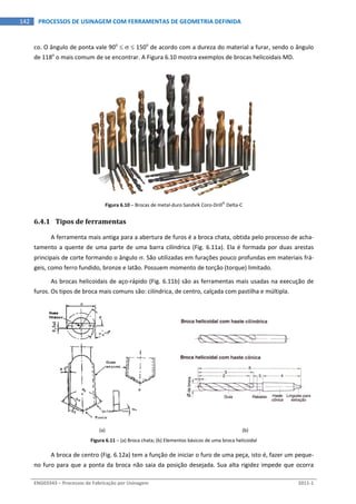  
ENG03343 – Processos de Fabricação por Usinagem  2011‐1  
142  PROCESSOS DE USINAGEM COM FERRAMENTAS DE GEOMETRIA DEFINIDA
co. O ângulo de ponta vale 90o
    150o
 de acordo com a dureza do material a furar, sendo o ângulo 
de 118o
 o mais comum de se encontrar. A Figura 6.10 mostra exemplos de brocas helicoidais MD. 
 
Figura 6.10 – Brocas de metal‐duro Sandvik Coro‐Drill
 Delta‐C 
6.4.1 Tipos de ferramentas 
A ferramenta mais antiga para a abertura de furos é a broca chata, obtida pelo processo de acha‐
tamento a quente de uma parte de uma barra cilíndrica (Fig. 6.11a). Ela é formada por duas arestas 
principais de corte formando o ângulo . São utilizadas em furações pouco profundas em materiais frá‐
geis, como ferro fundido, bronze e latão. Possuem momento de torção (torque) limitado. 
As brocas helicoidais de aço‐rápido (Fig. 6.11b) são as ferramentas mais usadas na execução de 
furos. Os tipos de broca mais comuns são: cilíndrica, de centro, calçada com pastilha e múltipla. 
 
 
(a)  (b) 
Figura 6.11 – (a) Broca chata; (b) Elementos básicos de uma broca helicoidal 
A broca de centro (Fig. 6.12a) tem a função de iniciar o furo de uma peça, isto é, fazer um peque‐
no furo para que a ponta da broca não saia da posição desejada. Sua alta rigidez impede que ocorra 
 