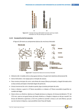  
Prof. Dr. André João de Souza    
145PROCESSOS DE USINAGEM COM FERRAMENTAS DE GEOMETRIA DEFINIDA
 
 
(a)  (b) 
Figura 6.17 – Exemplo de brocas AB Sandvik Coromant: (a) de aço‐rápido 
revestidas com TiN; (b) inteiriças de metal‐duro 
6.4.2 Geometria da ferramenta 
A Figura 6.18 mostra os componentes básicos de uma broca helicoidal. 
 
Figura 6.18 – Componentes básicos de uma broca helicoidal 
 Diâmetro (D): é medido entre as duas guias da broca. Em geral tem tolerância dimensional h8. 
 Sulcos helicoidais: criar espaço para a remoção de cavacos. 
 Duas arestas principais de corte: corte direto do cavaco (flancos principais); o ângulo formado entre 
as duas arestas principais é chamado ângulo de ponta (). 
 Aresta transversal de corte: situado na ponta, liga as arestas principais de corte. 
 Guias e rebaixos: a guia é o 1º flanco secundário e o rebaixo o 2º flanco secundário (superfície se‐
cundária de folga). 
 Haste cônica ou cilíndrica: destina‐se à fixação da broca na máquina. Em brocas de diâmetro “D” até 
15 mm, usam‐se em geral brocas de haste cilíndrica e a fixação à máquina se dá por mandril. Em 
brocas de diâmetros superiores a 15 mm, prefere‐se prender a broca a um cone Morse, que por 
sua vez é preso à máquina, o que possibilita maior força de fixação. 
 
