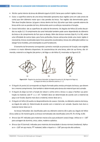  
ENG03343 – Processos de Fabricação por Usinagem  2011‐1  
146  PROCESSOS DE USINAGEM COM FERRAMENTAS DE GEOMETRIA DEFINIDA
 Núcleo: parte interior da broca de diâmetro igual a 0,16D. Serve para conferir rigidez à broca. 
 Guias: a superfície externa de uma broca helicoidal apresenta duas regiões (uma em cada aresta de 
corte) que têm diâmetro maior que o das paredes da broca. Tais regiões são denominadas guias. 
Têm duas funções básicas: (a) guiar a broca dentro do furo; (b) evitar que toda a parede externa da 
broca atrite com as paredes do furo, diminuindo assim os esforços necessários à furação. 
 Canais helicoidais: são as superfícies de saída da ferramenta. Os ângulos de hélice () serão discuti‐
dos na seção 3.2. O comprimento do canal helicoidal também pode variar dependendo do diâmetro 
da broca e do comprimento do furo que se deseja. Além das brocas normais (tipo N, H e W), existe 
uma infinidade de outros tipos: para furos profundos, brocas extracurtas (onde uma maior rigidez é 
necessária), brocas escalonadas (para furos passantes escalonados), brocas de calibração (calibrar ou 
alargar furos fundidos, pré‐estampados ou pré‐furados) etc. 
O tamanho da ferramenta corresponde à primeira restrição ao processo de furação; este engloba 
o menor e o maior diâmetro disponíveis. As características de uma broca, além de sua forma, são: di‐
mensão, material e os ângulos (de ponta , de folga  e de hélice ), mostradas na Figura 6.19. 
   
(a)  (b)  (c) 
Figura 6.19 – Ângulos de uma broca helicoidal: (a) ângulo de ponta (); (b) ângulo de folga (); 
(c) ângulo de hélice (no diâmetro externo,   ) 
 O ângulo de ponta () corresponde ao ângulo formado pelas arestas principais da broca, que devem 
ter o mesmo comprimento. Este também é determinado pela dureza do material que será usinado. 
 O ângulo de folga () tem a função de reduzir o atrito entre a broca e a peça e facilitar sua pene‐
tração no material; vale 9o
    15o
. Também deve ser determinado de acordo com o material da 
peça a ser furada. Quanto mais duro o material, menor deve ser . 
 O ângulo de hélice () auxilia no desprendimento do cavaco. Coincide, no diâmetro externo da broca, 
ao ângulo de saída (). Determinado de acordo com o material a ser usinado. Quanto mais duro o 
material menor deve ser . 
As brocas helicoidais são classificadas pelo seu diâmetro externo (D) e pelo seu ângulo de hélice 
() ou saída (). De maneira geral, as brocas normalizadas são classificadas como W, N e H (Fig. 6.20): 
 Brocas tipo W: indicadas para materiais macios e/ou que produzem cavaco longo. Utiliza‐se   130o
 
para usinagem de alumínio, zinco, cobre, madeira e plástico. 
 Brocas tipo N (normal): indicadas para materiais de tenacidade e dureza normais (medianos). Aplica‐
se   118o
 em aço macio, fo
fo
 maleável, latão e níquel e   130o
 para aço de alto carbono. 
 