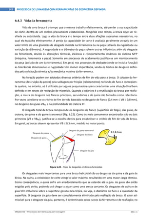  
ENG03343 – Processos de Fabricação por Usinagem  2011‐1  
148  PROCESSOS DE USINAGEM COM FERRAMENTAS DE GEOMETRIA DEFINIDA
6.4.3 Vida da ferramenta 
Vida de uma broca é o tempo que a mesma trabalha efetivamente, até perder a sua capacidade 
de corte, dentro de um critério previamente estabelecido. Atingindo este tempo, a broca deve ser re‐
afiada ou substituída. Logo a vida da broca é o tempo entre duas afiações sucessivas necessárias, no 
qual ela trabalha efetivamente. A perda da capacidade de corte é avaliada geralmente através de um 
valor limite de uma grandeza de desgaste medida na ferramenta ou na peça (através da rugosidade ou 
variação de diâmetro). A rugosidade e o diâmetro da peça sofrem outras influências além do desgaste 
da  ferramenta,  devido  às  alterações  térmicas,  elásticas  e  comportamento  dinâmico  do  sistema  MFP 
(máquina, ferramenta e peça). Somente em processos de acabamento justifica‐se um monitoramento 
da peça (ao lado de um da ferramenta). Em geral, nos processos de desbaste (onde se inclui a furação) 
as tolerâncias dimensionais e rugosidade têm menor importância, sendo os limites de desgaste defini‐
dos pela solicitação térmica e/ou mecânica máxima da ferramenta. 
Na furação podem ser adotados diversos critérios de fim de vida para a broca. O colapso da fer‐
ramenta (destruição da ponta) pela soldagem por fricção (caldeamento) no fundo do furo e conseqüen‐
te quebra, no entanto, só é utilizado por alguns pesquisadores para caracterizar uma situação final bem 
definida e em testes de recepção de materiais. Quando o objetivo é a reutilização da broca por reafia‐
ção, a marca de desgaste nos flancos principais, secundários e de quina são tomados como referência. 
Por vezes considera‐se o critério de fim de vida baseado no desgaste de flanco (0,4 mm  VB  0,8 mm), 
no desgaste das guias VBNS e na profundidade de cratera KT. 
O desgaste total da broca compreende os desgastes de flanco (superfície de folga), das guias, de 
cratera, de quina e do gume transversal (Fig. 6.22). Como os mais comumente encontrados são os dois 
primeiros (VB e VBNS), justifica‐se a escolha destes para estabelecer o critério de fim de vida da broca. 
Em geral, as brocas devem apresentar VB  0,3 mm, medido no maior ponto. 
 
Figura 6.22 – Tipos de desgastes em brocas helicoidais 
Os desgastes mais importantes para uma broca helicoidal são os desgastes da quina e da guia da 
broca. Na quina, a velocidade de corte atinge o valor máximo, resultando em uma maior carga térmica. 
Como conseqüência, a quina sofre um arredondamento que se estende até a guia. As guias são então 
exigidas pelo atrito, podendo até chegar a atuar como uma aresta cortante. Os desgastes de quina e de 
guia têm influência sobre a superfície gerada pela broca, ou seja, o diâmetro do furo e a qualidade da 
superfície. O desgaste da guia deve ser completamente eliminado pela reafiação da broca. O valor ad‐
missível para o desgaste da guia, portanto, é determinado pelos custos da ferramenta e de reafiação; no 
Desgaste de cratera
Desgaste de quina
Desgaste de gume transversal
Desgaste de flanco
Desgaste de guia
 
 
