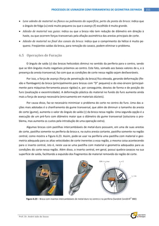  
Prof. Dr. André João de Souza    
151PROCESSOS DE USINAGEM COM FERRAMENTAS DE GEOMETRIA DEFINIDA
 
 Leve adesão de material no flanco ou polimento da superfície, perto da ponta da broca: indica que 
o ângulo de folga () está muito pequeno ou que o avanço (f) escolhido é muito grande. 
 Adesão de material nas guias: indica ou que a broca não tem redução de diâmetro em direção à 
haste, ou que ocorrem forças transversais pela afiação assimétrica das arestas principais de corte. 
 Adesão de material no final dos canais da broca: indica que o comprimento da hélice é muito pe‐
queno. Freqüentes saídas da broca, para remoção do cavaco, podem eliminar o problema. 
6.5 Operações de Furação 
O ângulo de saída () das brocas helicoidais diminui no sentido da periferia para o centro, sendo 
que se têm ângulos muito negativos próximos ao centro. Este fato, somado aos baixos valores de vc e à 
presença da aresta transversal, faz com que as condições de corte nessa região sejam desfavoráveis. 
Por isso, a força de avanço (força de penetração da broca) fica elevada, gerando deformação (fle‐
xão e flambagem) da broca (principalmente para brocas com “D” pequeno) e do eixo‐árvore (principal‐
mente para máquinas‐ferramenta pouco rígidas) e, por conseguinte, desvios de forma e de posição do 
furo (ovalização e excentricidade). A deformação plástica do material no fundo do furo aumenta ainda 
mais a força de avanço necessária (encruamento em materiais dúcteis). 
Por causa disso, faz‐se necessário minimizar o problema do corte no centro do furo. Uma das a‐
ções mais adotadas é o chanframento do gume transversal, que além de diminuir o tamanho da aresta 
de corte (gume), aumenta o valor do ângulo de saída () da broca nessa região. Uma segunda opção é a 
execução de um pré‐furo com diâmetro maior que o diâmetro do gume transversal (soluciona o pro‐
blema, mas aumenta os custos pela introdução de uma operação extra). 
Algumas brocas com pastilhas intercambiáveis de metal‐duro possuem, em uma de suas arestas 
de corte, pastilha somente na periferia da broca e, na outra aresta cortante, pastilha somente na região 
central, como mostra a Figura 6.23. Assim, pode‐se usar na periferia uma pastilha com material e geo‐
metria adequada para as altas velocidades de corte inerentes a essa região, a mesma coisa acontecendo 
para o inserto central, isto é, neste usa‐se uma pastilha com material e geometria adequados para as 
condições do corte nessa região. Além disso, o inserto central, em geral, possui quebra‐cavacos na sua 
superfície de saída, facilitando a expulsão dos fragmentos de material removido da região de corte. 
 
Figura 6.23 – Broca com insertos intercambiáveis de metal‐duro no centro e na periferia (Sandvik CoroDrill
 880) 
 