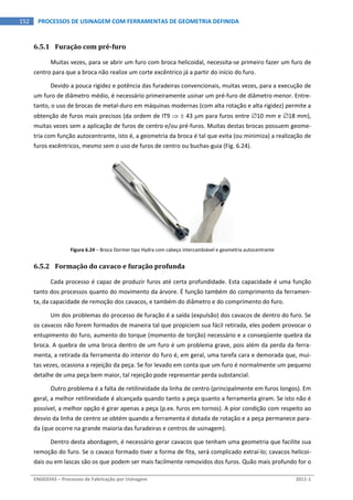  
ENG03343 – Processos de Fabricação por Usinagem  2011‐1  
152  PROCESSOS DE USINAGEM COM FERRAMENTAS DE GEOMETRIA DEFINIDA
6.5.1 Furação com pré­furo 
Muitas vezes, para se abrir um furo com broca helicoidal, necessita‐se primeiro fazer um furo de 
centro para que a broca não realize um corte excêntrico já a partir do início do furo. 
Devido a pouca rigidez e potência das furadeiras convencionais, muitas vezes, para a execução de 
um furo de diâmetro médio, é necessário primeiramente usinar um pré‐furo de diâmetro menor. Entre‐
tanto, o uso de brocas de metal‐duro em máquinas modernas (com alta rotação e alta rigidez) permite a 
obtenção de furos mais precisos (da ordem de IT9   43 m para furos entre 10 mm e 18 mm), 
muitas vezes sem a aplicação de furos de centro e/ou pré‐furos. Muitas destas brocas possuem geome‐
tria com função autocentrante, isto é, a geometria da broca é tal que evita (ou minimiza) a realização de 
furos excêntricos, mesmo sem o uso de furos de centro ou buchas‐guia (Fig. 6.24). 
Figura 6.24 – Broca Dormer tipo Hydra com cabeça intercambiável e geometria autocentrante 
6.5.2 Formação do cavaco e furação profunda 
Cada processo é capaz de produzir furos até certa profundidade. Esta capacidade é uma função 
tanto dos processos quanto do movimento da árvore. É função também do comprimento da ferramen‐
ta, da capacidade de remoção dos cavacos, e também do diâmetro e do comprimento do furo. 
Um dos problemas do processo de furação é a saída (expulsão) dos cavacos de dentro do furo. Se 
os cavacos não forem formados de maneira tal que propiciem sua fácil retirada, eles podem provocar o 
entupimento do furo, aumento do torque (momento de torção) necessário e a conseqüente quebra da 
broca. A quebra de uma broca dentro de um furo é um problema grave, pois além da perda da ferra‐
menta, a retirada da ferramenta do interior do furo é, em geral, uma tarefa cara e demorada que, mui‐
tas vezes, ocasiona a rejeição da peça. Se for levado em conta que um furo é normalmente um pequeno 
detalhe de uma peça bem maior, tal rejeição pode representar perda substancial. 
Outro problema é a falta de retilineidade da linha de centro (principalmente em furos longos). Em 
geral, a melhor retilineidade é alcançada quando tanto a peça quanto a ferramenta giram. Se isto não é 
possível, a melhor opção é girar apenas a peça (p.ex. furos em tornos). A pior condição com respeito ao 
desvio da linha de centro se obtém quando a ferramenta é dotada de rotação e a peça permanece para‐
da (que ocorre na grande maioria das furadeiras e centros de usinagem). 
Dentro desta abordagem, é necessário gerar cavacos que tenham uma geometria que facilite sua 
remoção do furo. Se o cavaco formado tiver a forma de fita, será complicado extraí‐lo; cavacos helicoi‐
dais ou em lascas são os que podem ser mais facilmente removidos dos furos. Quão mais profundo for o 
 