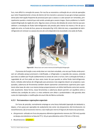  
Prof. Dr. André João de Souza    
153PROCESSOS DE USINAGEM COM FERRAMENTAS DE GEOMETRIA DEFINIDA
 
furo, mais difícil é a remoção do cavaco. Por isso faz‐se necessária a utilização de um ciclo de operações 
que retire freqüentemente a broca de dentro do furo durante o processo (o que gera tempos passivos 
extras pela interrupção freqüente do processo) para que o cavaco e o calor possam ser removidos, prin‐
cipalmente quando o material que está sendo usinado gera cavacos longos. Outro problema é a lubrifi‐
cação/refrigeração da região de corte. Algumas vezes as brocas são dotadas de canais internos que pos‐
sibilitam a introdução do fluido lubrirrefrigerante sob pressão pelo interior da mesma a fim de que a 
região de corte, no fundo do furo, possa ser alcançada (Fig. 6.25). Além do mais, a capacidade do lubrir‐
refrigerante em remover os cavacos da zona de corte dependerá da viscosidade e da vazão do fluido. 
   
Figura 6.25 – Broca Iscar com canais internos de lubrificação/refrigeração 
O processo de furação a seco ainda deve ser mais bem estudado, uma vez que fluidos ainda preci‐
sam ser utilizados porque promovem a lubrificação, a refrigeração e a expulsão dos cavacos, evitando 
que estes se soldem por fricção (caldeamento) na aresta de corte e no furo. Sem a utilização de fluido, a 
rugosidade de um furo pode ser duas vezes maior do que quando se utiliza fluido lubrirrefrigerante. 
Assim, métodos alternativos de refrigeração para processos mais exigentes devem ser propostos e pes‐
quisados, coberturas de ferramentas também devem apresentar características superiores para supor‐
tarem altas taxas de calor e ao mesmo tempo proporcionarem um efeito lubrificante como tem aconte‐
cido atualmente. Desta forma, novas ferramentas e coberturas devem permitir um equilíbrio entre a 
melhoria das condições de corte e o meio ambiente sem afetar a produtividade e não gerando altos 
custos de implantações e modificações do atual chão de fábrica conhecido. 
6.5.3 Ferramentas e operações especiais 
Em furos de precisão, normalmente emprega‐se uma broca helicoidal (operação de desbaste) e, 
depois, o furo passa por operações de acabamento tais como: (a) alargamento; (b) brochamento; (c) 
mandrilamento; (d) torneamento interno; e (e) retificação interna A Figura 6.26 mostra tais processos. 
 Alargamento: utilizado em furos de pequenos diâmetros (geralmente menores de 20 mm) quando 
se deseja uma tolerância na faixa de IT7 ( 18 m para diâmetros entre 10 mm e 18 mm). 
 Mandrilamento: completar... 
 