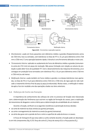  
ENG03343 – Processos de Fabricação por Usinagem  2011‐1  
154  PROCESSOS DE USINAGEM COM FERRAMENTAS DE GEOMETRIA DEFINIDA
 
Alargamento  Mandrilamento  Brochamento interno  
 
Torneamento interno  Retificação interna 
Figura 6.26 – Ferramentas e operações especiais 
 Brochamento: usado em furos passantes com diâmetros médios e grandes (freqüentemente acima 
de 20 mm), lisos ou estriados, com tolerâncias na faixa de IT7 ( 21 m para diâmetros entre 18 
mm e 30 mm). É uma operação bastante rápida. A brocha é uma ferramenta delicada e muito cara. 
 Torneamento Interno: aplicado no acabamento de furos de diâmetros médios e grandes (comumen‐
te acima de 15 mm) em peças de revolução. Não possui limitação com relação ao volume de pro‐
dução e pode obter furos de qualidade IT7. Com o desenvolvimento das máquinas‐ferramentas, já se 
consegue em produção furos torneados com tolerância IT6 ( 13 m para diâmetros entre 18 mm 
e 30 mm) ou até menor. 
 Retificação Interna: usada também em furos médios e grandes e se deseja tolerâncias mais aperta‐
das, na faixa de IT5 ( 9 m para diâmetros entre 18 mm e 30 mm), de regra após ter sido reali‐
zado o tratamento térmico final da peça (a peça já endurecida). Muitas vezes, a retificação é realiza‐
da após o furo ter recebido uma das operações citadas nos itens anteriores. 
6.6 Esforços de Corte em Furação 
A importância do conhecimento dos esforços de corte no processo de furação está relacionada 
com a determinação dos fenômenos que ocorrem na região de formação do cavaco, para a explicação 
de mecanismos de desgaste e como critério para a determinação da usinabilidade de um material. 
Durante a furação, verificam‐se as seguintes resistências à penetração da broca devidas: 
 ao corte do material nas duas arestas (ou gumes) principais; 
 ao corte e esmagamento do material na aresta (ou gume) transversal; 
 ao atrito das guias com a parede do furo e entre a superfície de saída da broca e o cavaco. 
A Força de Usinagem (F) que atua sobre a cunha cortante durante a furação pode ser decompos‐
ta em três componentes (Fig. 6.27): força de corte (Fc), força de avanço (Ff) e a força passiva (Fp). 
 