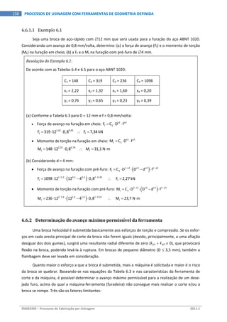  
ENG03343 – Processos de Fabricação por Usinagem  2011‐1  
158  PROCESSOS DE USINAGEM COM FERRAMENTAS DE GEOMETRIA DEFINIDA
6.6.1.1 Exemplo 6.1 
Seja uma broca de aço‐rápido com 12 mm que será usada para a furação do aço ABNT 1020. 
Considerando um avanço de 0,8 mm/volta, determine: (a) a força de avanço (Ff) e o momento de torção 
(Mt) na furação em cheio; (b) a Ff e o Mt na furação com pré‐furo de 4 mm. 
Resolução do Exemplo 6.1: 
De acordo com as Tabelas 6.4 e 6.5 para o aço ABNT 1020: 
C1 = 148  C2 = 319  C3 = 236  C4 = 1098 
x1 = 2,22  x2 = 1,32  x3 = 1,60  x4 = 0,20 
y1 = 0,76  y2 = 0,65  y3 = 0,23  y4 = 0,39 
 
(a) Conforme a Tabela 6.3 para D = 12 mm e f = 0,8 mm/volta: 
 Força de avanço na furação em cheio:  x2 y2
f 2F C D f    
1,32 0,65
f fF 319 12 0,8        F 7,34 kN      
 Momento de torção na furação em cheio:  x1 y1
t 1M C D f    
2,22 0,76
t tM 148 12 0,8        M 31,1 N m       
(b) Considerando d = 4 mm: 
 Força de avanço na furação com pré‐furo:   1 x4 x4 x4 1 y4
f 4F C D D d f 
      
 1 0,2 0,2 0,2 1 0,39
f fF 1098 12 12 4 0,8            F 2,27 kN 
        
 Momento de torção na furação com pré‐furo:   2 x3 x3 x3 1 y3
t 3M C D D d f 
      
 2 1,6 1,6 1,6 1 0,23
t tM 236 12 12 4 0,8            M 23,7 N m 
         
 
6.6.2 Determinação do avanço máximo permissível da ferramenta 
Uma broca helicoidal é submetida basicamente aos esforços de torção e compressão. Se os esfor‐
ços em cada aresta principal de corte da broca não forem iguais (devido, principalmente, a uma afiação 
desigual dos dois gumes), surgirá uma resultante radial diferente de zero (Fp1  Fp2  0), que provocará 
flexão na broca, podendo levá‐la à ruptura. Em brocas de pequeno diâmetro (D  3,5 mm), também a 
flambagem deve ser levada em consideração. 
Quanto maior o esforço a que a broca é submetida, mais a máquina é solicitada e maior é o risco 
da broca se quebrar. Baseando‐se nas equações da Tabela 6.3 e nas características da ferramenta de 
corte e da máquina, é possível determinar o avanço máximo permissível para a realização de um dese‐
jado furo, acima do qual a máquina‐ferramenta (furadeira) não consegue mais realizar o corte e/ou a 
broca se rompe. Três são os fatores limitantes: 
 
