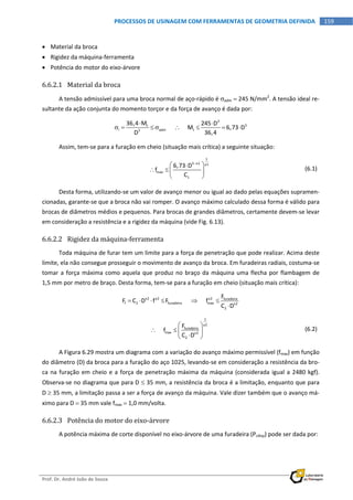  
Prof. Dr. André João de Souza    
159PROCESSOS DE USINAGEM COM FERRAMENTAS DE GEOMETRIA DEFINIDA
 
 Material da broca 
 Rigidez da máquina‐ferramenta 
 Potência do motor do eixo‐árvore 
6.6.2.1 Material da broca 
A tensão admissível para uma broca normal de aço‐rápido é adm  245 N/mm2
. A tensão ideal re‐
sultante da ação conjunta do momento torçor e da força de avanço é dada por: 
3
3t
i adm t3
36,4 M 245 D
          M 6,73 D
D 36,4
 
         
Assim, tem‐se para a furação em cheio (situação mais crítica) a seguinte situação: 
 
1
3 x1 y1
max
1
6,73 D
f
C

 
   
 
  (6.1)
Desta forma, utilizando‐se um valor de avanço menor ou igual ao dado pelas equações supramen‐
cionadas, garante‐se que a broca não vai romper. O avanço máximo calculado dessa forma é válido para 
brocas de diâmetros médios e pequenos. Para brocas de grandes diâmetros, certamente devem‐se levar 
em consideração a resistência e a rigidez da máquina (vide Fig. 6.13). 
6.6.2.2 Rigidez da máquina‐ferramenta 
Toda máquina de furar tem um limite para a força de penetração que pode realizar. Acima deste 
limite, ela não consegue prosseguir o movimento de avanço da broca. Em furadeiras radiais, costuma‐se 
tomar a força máxima como aquela que produz no braço da máquina uma flecha por flambagem de 
1,5 mm por metro de braço. Desta forma, tem‐se para a furação em cheio (situação mais crítica): 
x2 y2 y2 furadeira
f 2 furadeira max x2
2
F
F C D f F            f
C D
     

 
 
1
y2
furadeira
max x2
2
F
     f
C D
 
   
 
  (6.2)
A Figura 6.29 mostra um diagrama com a variação do avanço máximo permissível (fmax) em função 
do diâmetro (D) da broca para a furação do aço 1025, levando‐se em consideração a resistência da bro‐
ca na furação em cheio e a força de penetração máxima da máquina (considerada igual a 2480 kgf).  
Observa‐se no diagrama que para D  35 mm, a resistência da broca é a limitação, enquanto que para 
D  35 mm, a limitação passa a ser a força de avanço da máquina. Vale dizer também que o avanço má‐
ximo para D  35 mm vale fmax  1,0 mm/volta. 
6.6.2.3 Potência do motor do eixo‐árvore 
A potência máxima de corte disponível no eixo‐árvore de uma furadeira (Pcdisp) pode ser dada por: 
 