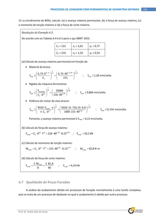  
Prof. Dr. André João de Souza    
161PROCESSOS DE USINAGEM COM FERRAMENTAS DE GEOMETRIA DEFINIDA
 
15 cv (rendimento de 80%), calcule: (a) o avanço máximo permissível, (b) a força de avanço máxima, (c) 
o momento de torção máximo e (d) a força de corte máxima. 
Resolução do Exemplo 6.3: 
De acordo com as Tabelas 6.4 e 6.5 para o aço ABNT 1055: 
C1 = 215  x1 = 2,01  y1 = 0,77 
C2 = 216  x2 = 1,32  y2 = 0,54 
 
(a) Cálculo do avanço máximo permissível em função de: 
 Material da broca: 
1 1
3 x1 3 2,01y1 0,77
max max
1
6,73 D 6,73 40
f            f 1,28 mm/volta
C 215
 
    
      
  
 
 Rigidez da máquina‐ferramenta: 
1 1
y2 0,54
furadeira
max maxx2 1,32
2
F 25000
f            f 0,804 mm/volta
C D 216 40
   
      
   
 
 Potência do motor do eixo‐árvore: 
1 1
y1 0,77
motor
max maxx1 2,01
1
9550 P 9550 15 735,55 0,8
f            f 0,154 mm/volta
n C D 1000 215 40
      
      
     
 
Portanto, o avanço máximo permissível é fmax  0,15 mm/volta. 
(b) Cálculo da força de avanço máxima: 
x2 y2 1,32 0,54
fmax 2 fmaxF C D f 216 40 0,15        F 10,1 kN         
(c) Cálculo do momento de torção máximo: 
x1 y1 2,01 0,77
tmax 1 tmaxM C D f 215 40 0,15            M 82,8 N m        
 
(d) Cálculo da força de corte máxima: 
tmax
cmax cmax
2 M 2 82,8
F            F 4,14 kN
D 40
 
     
 
6.7 Qualidade de Peças Furadas 
A análise do acabamento obtido em processos de furação normalmente é uma tarefa complexa, 
pois se trata de um processo de desbaste no qual o acabamento é obtido por outro processo. 
 
