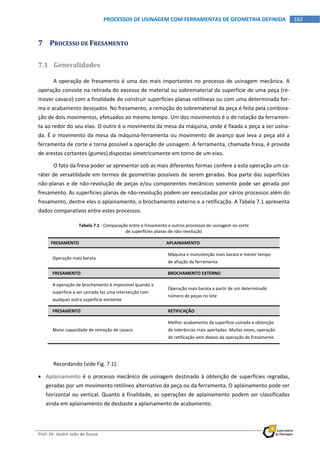  
Prof. Dr. André João de Souza    
163PROCESSOS DE USINAGEM COM FERRAMENTAS DE GEOMETRIA DEFINIDA
 
7 PROCESSO DE FRESAMENTO 
7.1 Generalidades 
A operação de fresamento é uma das mais importantes no processo de usinagem mecânica. A 
operação consiste na retirada do excesso de material ou sobrematerial da superfície de uma peça (re‐
mover cavaco) com a finalidade de construir superfícies planas retilíneas ou com uma determinada for‐
ma e acabamento desejados. No fresamento, a remoção do sobrematerial da peça é feita pela combina‐
ção de dois movimentos, efetuados ao mesmo tempo. Um dos movimentos é o de rotação da ferramen‐
ta ao redor do seu eixo. O outro é o movimento da mesa da máquina, onde é fixada a peça a ser usina‐
da. É o movimento da mesa da máquina‐ferramenta ou movimento de avanço que leva a peça até a 
ferramenta de corte e torna possível a operação de usinagem. A ferramenta, chamada fresa, é provida 
de arestas cortantes (gumes) dispostas simetricamente em torno de um eixo. 
O fato da fresa poder se apresentar sob as mais diferentes formas confere a esta operação um ca‐
ráter de versatilidade em termos de geometrias possíveis de serem geradas. Boa parte das superfícies 
não‐planas e de não‐revolução de peças e/ou componentes mecânicos somente pode ser gerada por 
fresamento. As superfícies planas de não‐revolução podem ser executadas por vários processos além do 
fresamento, dentre eles o aplainamento, o brochamento externo e a retificação. A Tabela 7.1 apresenta 
dados comparativos entre estes processos. 
Tabela 7.1 ‐ Comparação entre o fresamento e outros processos de usinagem no corte 
de superfícies planas de não‐revolução 
FRESAMENTO  APLAINAMENTO 
Operação mais barata 
Máquina e manutenção mais barata e menor tempo 
de afiação da ferramenta 
FRESAMENTO  BROCHAMENTO EXTERNO 
A operação de brochamento é impossível quando a 
superfície a ser usinada faz uma intersecção com 
qualquer outra superfície existente 
Operação mais barata a partir de um determinado 
número de peças no lote 
FRESAMENTO  RETIFICAÇÃO 
Maior capacidade de remoção de cavaco 
Melhor acabamento da superfície usinada e obtenção 
de tolerâncias mais apertadas. Muitas vezes, operação 
de retificação vem depois da operação de fresamento 
Recordando (vide Fig. 7.1): 
 Aplainamento é o processo mecânico de usinagem destinado à obtenção de superfícies regradas, 
geradas por um movimento retilíneo alternativo da peça ou da ferramenta. O aplainamento pode ser 
horizontal ou vertical. Quanto à finalidade, as operações de aplainamento podem ser classificadas 
ainda em aplainamento de desbaste a aplainamento de acabamento. 
 