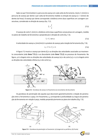  
Prof. Dr. André João de Souza    
165PROCESSOS DE USINAGEM COM FERRAMENTAS DE GEOMETRIA DEFINIDA
 
Sabe‐se que f [mm/volta] é o percurso de avanço em cada volta da ferramenta. Assim, fz [mm] é o 
percurso de avanço por dente e por volta da ferramenta medido na direção de avanço (z = número de 
dentes da fresa). O avanço por dente corresponde à distância entre duas superfícies em usinagem con‐
secutivas, considerada na direção de avanço (Eq. 7.2). 
  z
f
f
z
   (7.2) 
O avanço de corte fc [mm] é a distância entre duas superfícies consecutivas em usinagem, medida 
no plano de trabalho da ferramenta e perpendicular à direção de corte (Eq. 7.3). 
  c zf f sen      (7.3) 
A velocidade de avanço vf [mm/min] é o produto do avanço pela rotação da ferramenta (Eq. 7.4). 
  f zv f n f z n       (7.4) 
A Figura 7.2 mostra o avanço por dente (fz) e as direções das velocidades associados ao movimen‐
to concordante (vide Item 7.5.1) e ao discordante (vide Item 7.5.2) no processo de fresamento. Na 
figura,  é o ângulo entre as direções das velocidades de avanço (vf) e de corte (vc); e  é o ângulo entre 
as direções das velocidades efetiva (ve) e de corte (vc). 
 
Figura 7.2 – Grandezas de avanço no fresamento (a) concordante; (b) discordante 
As grandezas de penetração são aquelas que descrevem geometricamente a relação de penetra‐
ção entre a ferramenta e a peça. Em fresamento, ap corresponde à profundidade ou largura de penetra‐
ção da ferramenta em relação à peça, medida perpendicularmente ao plano de trabalho (Fig. 7.3). 
 
(a)  (b) 
Figura 7.3 – Grandezas de penetração no fresamento: (a) tangencial ou periférico; (b) frontal 
 