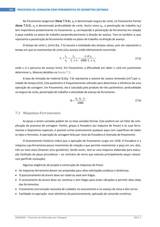  
ENG03343 – Processos de Fabricação por Usinagem  2011‐1  
166  PROCESSOS DE USINAGEM COM FERRAMENTAS DE GEOMETRIA DEFINIDA
No fresamento tangencial (Item 7.5.4), ap é denominado largura de corte; no fresamento frontal 
(Item 7.5.5), ap é denominada profundidade de corte. Assim como ap, a penetração de trabalho (ae) 
tem importância predominante no fresamento: ae corresponde à penetração da ferramenta em relação 
à peça medida no plano de trabalho perpendicularmente à direção de avanço. Tem‐se também af que 
representa a penetração da ferramenta medida no plano de trabalho na direção de avanço. 
O tempo de corte tc [min] (Eq. 7.5) resume a totalidade dos tempos ativos, pois ele representa o 
tempo em que os movimentos de corte e/ou avanço estão efetivamente ocorrendo: 
 
f f f
c
f z z c
L L d L
t
v f z n 1000 f z v
 
  
    
  (7.5)
onde Lf é o percurso de avanço [mm]. Em fresamento, a dificuldade em obter tc está em justamente 
determinar Lf. Maiores detalhes na Seção 7.5. 
A taxa de remoção de material Q (Eq. 7.6) representa o volume de cavaco removido [cm3
] por u‐
nidade de tempo [min]. Este parâmetro é frequentemente utilizado para determinar a eficiência de uma 
operação de usinagem. Em fresamento, ela é calculada pelo produto de três parâmetros: profundidade 
ou largura de corte, penetração de trabalho e velocidade de avanço da ferramenta: 
  p e fa a v
Q
1000
 
   (7.6)
7.3 Máquinas­Ferramentas 
As peças a serem usinadas podem ter as mais variadas formas. Este poderia ser um fator de com‐
plicação do processo de usinagem. Porém, graças à fresadora (ou máquina de fresar) e às suas ferra‐
mentas e dispositivos especiais, é possível usinar praticamente qualquer peça com superfícies de todos 
os tipos e formatos. A operação de usinagem feita por meio da fresadora é chamada de fresamento. 
O levantamento histórico indica que a operação de fresamento surgiu em 1918. A fresadora é a 
máquina cuja ferramenta possui movimento de rotação e que permite movimentar a peça em um, dois, 
três ou mais eixos (lineares e/ou giratórios). Sendo assim, tem‐se uma máquina elaborada para execu‐
ção facilitada de peças prismáticas – ao contrário do torno que executa principalmente peças rotacio‐
nais (perfil de revolução). 
Algumas exigências de projeto e construção de máquinas de fresar: 
 As máquinas‐ferramenta devem ser projetadas para altas solicitações estáticas e dinâmicas. 
 O posicionamento da árvore deve ser radial ou axial sem folgas. 
 O acionamento da árvore deve ser contínuo e sem folgas para evitar vibrações e permitir altas vidas 
das ferramentas. 
 Fresamento sincronizado necessita de cuidados no acionamento e no avanço da mesa e dos carros. 
 Facilidade na operação: visor eletrônico de posicionamento; aplicação de comando numérico. 
 